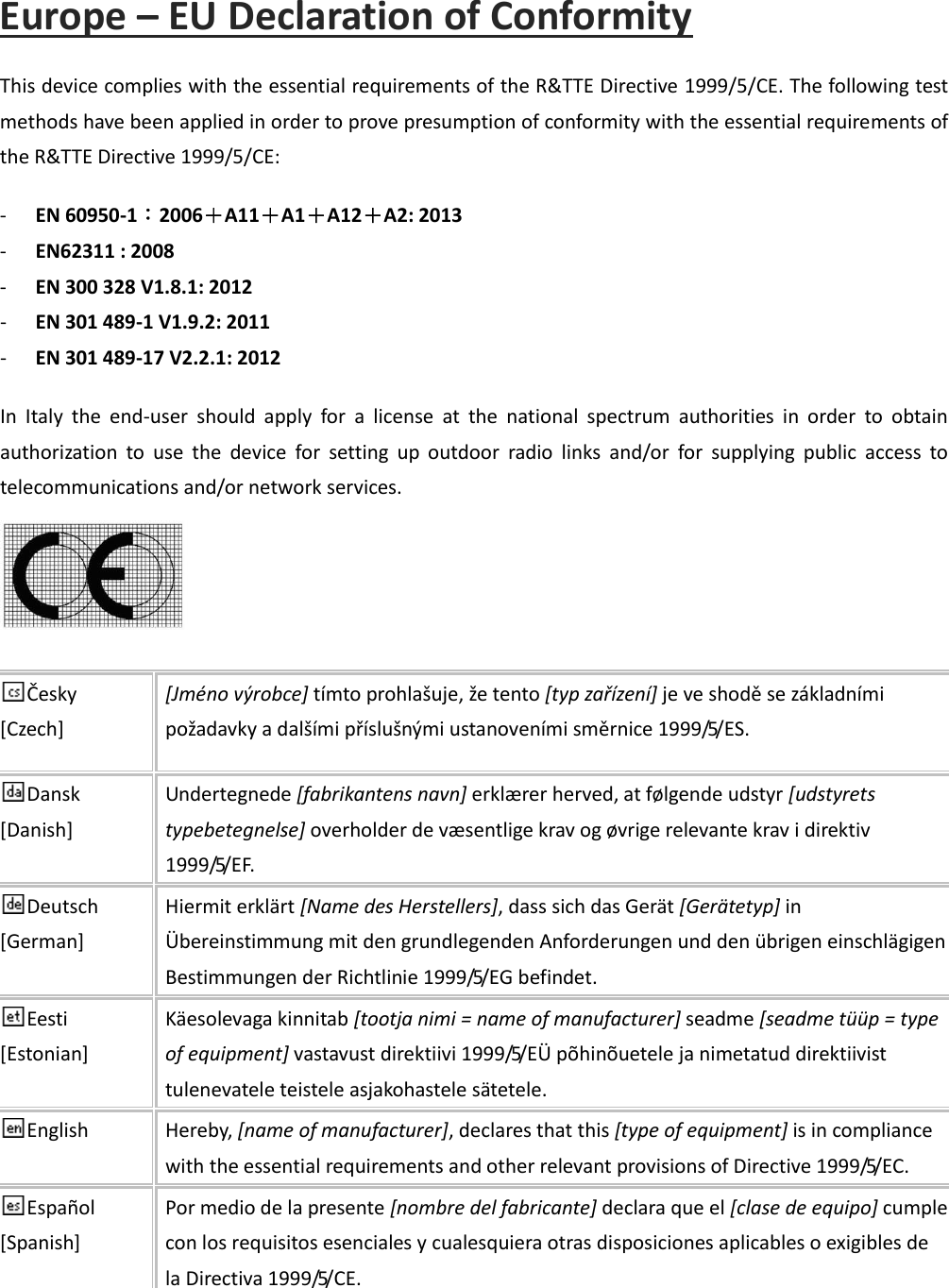 Europe – EU Declaration of Conformity This device complies with the essential requirements of the R&amp;TTE Directive 1999/5/CE. The following test methods have been applied in order to prove presumption of conformity with the essential requirements of the R&amp;TTE Directive 1999/5/CE: - EN 60950-1：2006＋A11＋A1＋A12＋A2: 2013 - EN62311 : 2008 - EN 300 328 V1.8.1: 2012 - EN 301 489-1 V1.9.2: 2011 - EN 301 489-17 V2.2.1: 2012 In  Italy  the  end-user  should  apply  for  a  license  at  the  national  spectrum  authorities  in  order  to  obtain authorization  to  use  the  device  for  setting  up  outdoor  radio  links  and/or  for  supplying  public  access  to telecommunications and/or network services.  Česky [Czech] [Jméno výrobce] tímto prohlašuje, že tento [typ zařízení] je ve shodě se základními požadavky a dalšími příslušnými ustanoveními směrnice 1999/5/ES. Dansk [Danish] Undertegnede [fabrikantens navn] erklæ rer herved, at følgende udstyr [udstyrets typebetegnelse] overholder de væ sentlige krav og øvrige relevante krav i direktiv 1999/5/EF. Deutsch [German] Hiermit erklärt [Name des Herstellers], dass sich das Gerät [Gerätetyp] in Ü bereinstimmung mit den grundlegenden Anforderungen und den übrigen einschlägigen Bestimmungen der Richtlinie 1999/5/EG befindet. Eesti [Estonian] Käesolevaga kinnitab [tootja nimi = name of manufacturer] seadme [seadme tüüp = type of equipment] vastavust direktiivi 1999/5/EÜ  põhinõuetele ja nimetatud direktiivist tulenevatele teistele asjakohastele sätetele. English Hereby, [name of manufacturer], declares that this [type of equipment] is in compliance with the essential requirements and other relevant provisions of Directive 1999/5/EC. Español [Spanish] Por medio de la presente [nombre del fabricante] declara que el [clase de equipo] cumple con los requisitos esenciales y cualesquiera otras disposiciones aplicables o exigibles de la Directiva 1999/5/CE. 