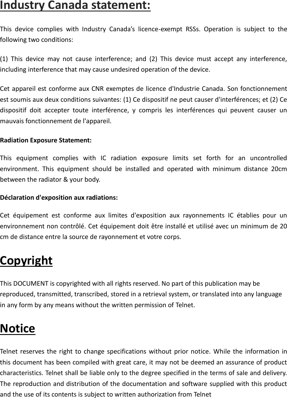 Industry Canada statement: This  device  complies  with  Industry  Canada’s  licence-exempt  RSSs.  Operation  is  subject  to  the following two conditions:   (1)  This  device  may  not  cause  interference;  and  (2)  This  device  must  accept  any  interference, including interference that may cause undesired operation of the device.   Cet appareil est conforme aux CNR exemptes de licence d&apos;Industrie Canada. Son fonctionnement est soumis aux deux conditions suivantes: (1) Ce dispositif ne peut causer d&apos;interférences; et (2) Ce dispositif  doit  accepter  toute  interférence,  y  compris  les  interférences  qui  peuvent  causer  un mauvais fonctionnement de l&apos;appareil. Radiation Exposure Statement: This  equipment  complies  with  IC  radiation  exposure  limits  set  forth  for  an  uncontrolled environment.  This  equipment  should  be  installed  and  operated  with  minimum  distance  20cm between the radiator &amp; your body. Déclaration d&apos;exposition aux radiations: Cet  équipement  est  conforme  aux  limites  d&apos;exposition  aux  rayonnements  IC  établies  pour  un environnement non contrôlé. Cet équipement doit être installé et utilisé avec un minimum de 20 cm de distance entre la source de rayonnement et votre corps. Copyright This DOCUMENT is copyrighted with all rights reserved. No part of this publication may be reproduced, transmitted, transcribed, stored in a retrieval system, or translated into any language in any form by any means without the written permission of Telnet. Notice Telnet reserves the  right  to  change specifications without  prior notice. While  the  information in this document has been compiled with great care, it may not be deemed an assurance of product characteristics. Telnet shall be liable only to the degree specified in the terms of sale and delivery. The reproduction and distribution of the documentation and software supplied with this product and the use of its contents is subject to written authorization from Telnet 