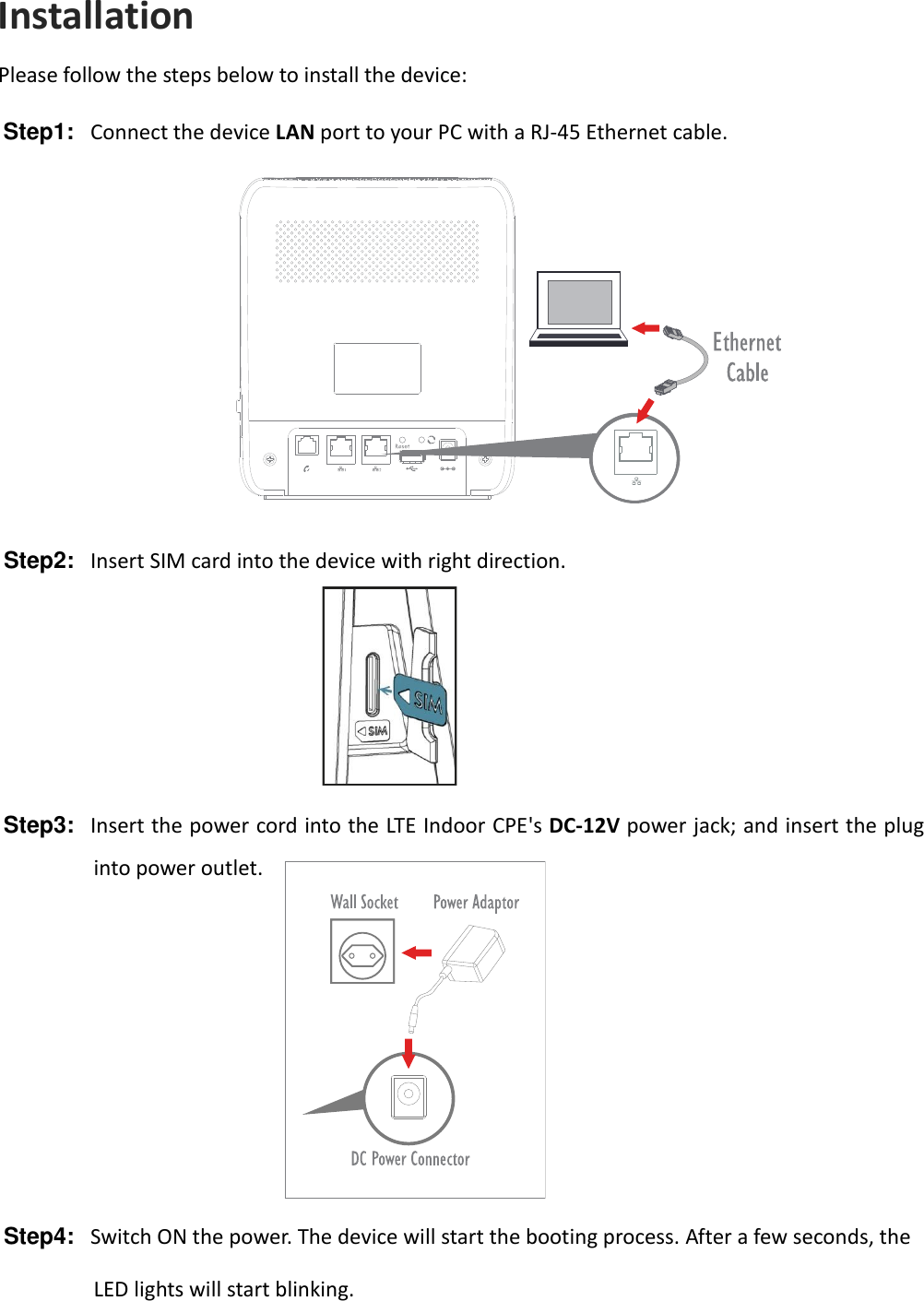 Installation Please follow the steps below to install the device: Step1:  Connect the device LAN port to your PC with a RJ-45 Ethernet cable.    Step2:  Insert SIM card into the device with right direction.    Step3:   Insert the power cord into the LTE Indoor CPE&apos;s DC-12V power jack; and insert the plug into power outlet.        Step4:  Switch ON the power. The device will start the booting process. After a few seconds, the LED lights will start blinking. 