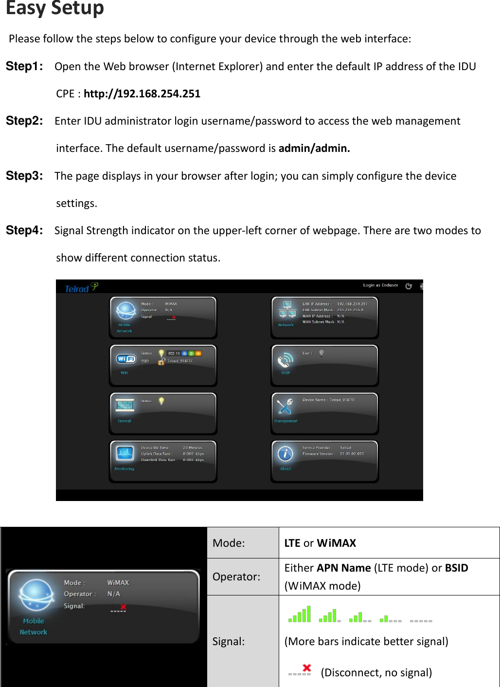 Easy Setup Please follow the steps below to configure your device through the web interface:  Step1:  Open the Web browser (Internet Explorer) and enter the default IP address of the IDU CPE : http://192.168.254.251 Step2:  Enter IDU administrator login username/password to access the web management interface. The default username/password is admin/admin. Step3:  The page displays in your browser after login; you can simply configure the device settings.   Step4:  Signal Strength indicator on the upper-left corner of webpage. There are two modes to show different connection status.    Mode: LTE or WiMAX Operator: Either APN Name (LTE mode) or BSID (WiMAX mode) Signal:  (More bars indicate better signal)   (Disconnect, no signal) 