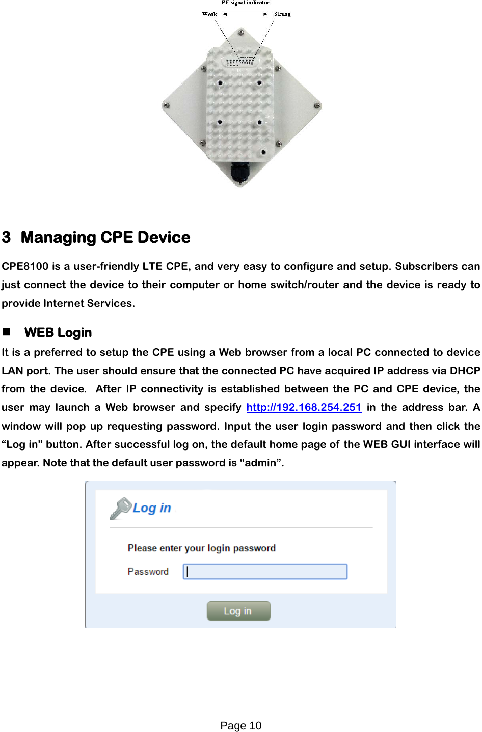 Page 10     3 Managing CPE Device CPE8100 is a user-friendly LTE CPE, and very easy to configure and setup. Subscribers can just connect the device to their computer or home switch/router and the device is ready to provide Internet Services.    WEB Login It is a preferred to setup the CPE using a Web browser from a local PC connected to device LAN port. The user should ensure that the connected PC have acquired IP address via DHCP from the device.  After IP connectivity is established between the PC and CPE device, the user may launch a Web browser and specify http://192.168.254.251 in the address bar. A window will pop up requesting password. Input the user login password and then click the “Log in” button. After successful log on, the default home page of  the WEB GUI interface will appear. Note that the default user password is “admin”.   