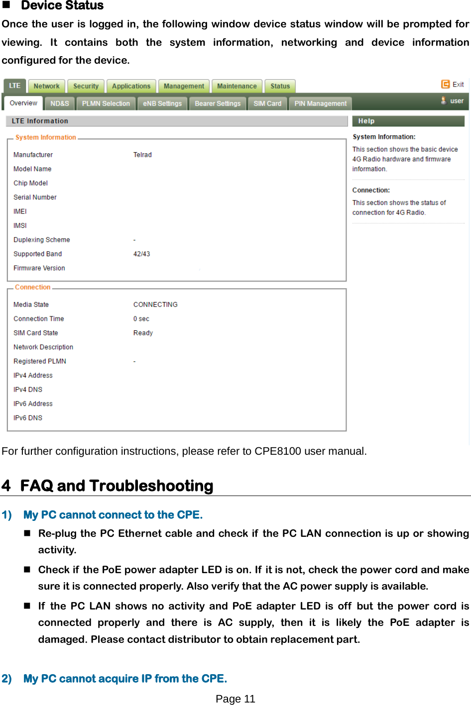 Page 11    Device Status  Once the user is logged in, the following window device status window will be prompted for viewing. It contains both the system  information, networking and device information configured for the device.    For further configuration instructions, please refer to CPE8100 user manual.   4 FAQ and Troubleshooting  1) My PC cannot connect to the CPE.   Re-plug the PC Ethernet cable and check if  the PC LAN connection is up or showing activity.   Check if the PoE power adapter LED is on. If  it is not, check the power cord and make sure it is connected properly. Also verify that the AC power supply is available.   If  the PC LAN shows no activity and PoE adapter LED is off  but the power cord is connected properly  and there is AC supply, then it is likely the PoE adapter is damaged. Please contact distributor to obtain replacement part.   2) My PC cannot acquire IP from the CPE.  