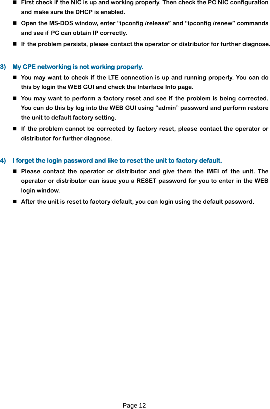 Page 12    First check if the NIC is up and working properly. Then check the PC NIC configuration and make sure the DHCP is enabled.  Open the MS-DOS window, enter “ipconfig /release” and “ipconfig /renew” commands and see if  PC can obtain IP correctly.   If  the problem persists, please contact the operator or distributor for further diagnose.  3) My CPE networking is not working properly.   You may want to check if the LT E  connection is up and running properly. You can do this by login the WEB GUI and check the Interface Info page.  You may want to perform a factory reset and see if  the problem is being corrected. You can do this by log into the WEB GUI using “admin” password and perform restore the unit to default factory setting.   If  the problem cannot be corrected by factory reset, please contact the operator or distributor for further diagnose.  4) I forget the login password and like to reset the unit to factory default.   Please contact the operator or distributor and give them the IMEI  of the unit. The operator or distributor can issue you a RESET password for you to enter in the WEB login window.   After the unit is reset to factory default, you can login using the default password.  