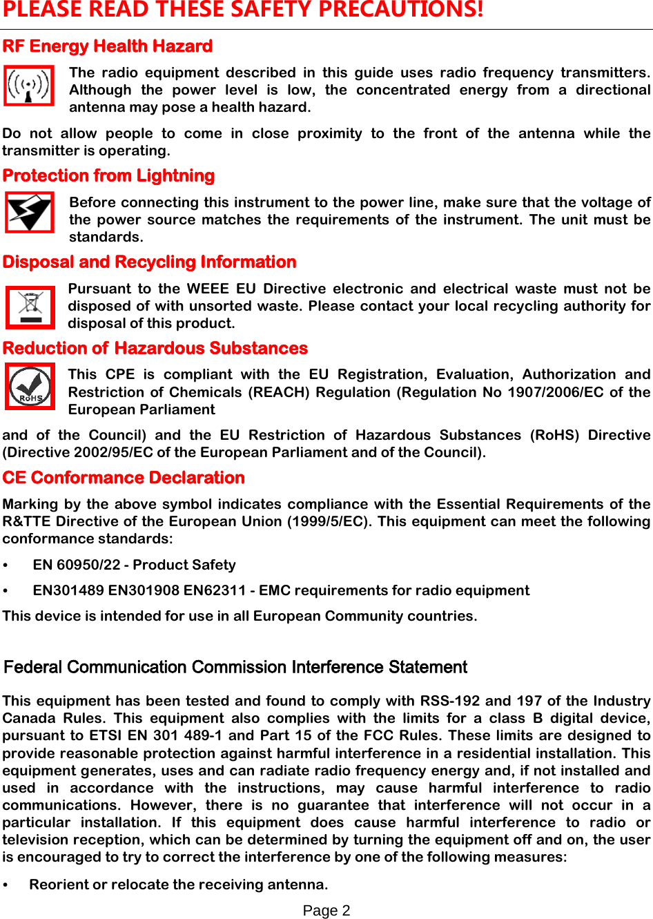 Page 2    PLEASE READ THESE SAFETY PRECAUTIONS! RF Energy Health Hazard     The radio equipment described in this guide uses radio frequency transmitters. Although the power level is low, the concentrated energy from a directional antenna may pose a health hazard. Do not allow people to come in close proximity to the front of the antenna while the transmitter is operating. Protection from Lightning     Before connecting this instrument to the power line, make sure that the voltage of the power source matches the requirements of the instrument. The unit must be standards. Disposal and Recycling Information Pursuant to the WEEE EU Directive electronic and electrical waste must not be disposed of with unsorted waste. Please contact your local recycling authority for disposal of this product. Reduction of Hazardous Substances This CPE is compliant with the EU Registration, Evaluation, Authorization and Restriction  of Chemicals (REACH) Regulation (Regulation No 1907/2006/EC of the European Parliament and of the Council) and the EU Restriction of Hazardous Substances (RoHS) Directive (Directive 2002/95/EC of the European Parliament and of the Council).  CE Conformance Declaration Marking by the above symbol indicates compliance with the Essential Requirements of the R&amp;TTE Directive of the European Union (1999/5/EC). This equipment can meet the following conformance standards: •  EN 60950/22 - Product Safety •  EN301489 EN301908 EN62311 - EMC requirements for radio equipment This device is intended for use in all European Community countries.  Federal Communication Commission Interference Statement  This equipment has been tested and found to comply with RSS-192 and 197 of the Industry Canada Rules. This equipment also complies with the limits for a class B digital device, pursuant to ETSI EN 301 489-1 and Part 15 of the FCC Rules. These limits are designed to provide reasonable protection against harmful interference in a residential installation. This equipment generates, uses and can radiate radio frequency energy and, if not installed and used in accordance with the instructions, may cause harmful interference to radio communications. However, there is no guarantee that interference will not occur in a particular installation. If this equipment does cause harmful interference to radio or television reception, which can be determined by turning the equipment off and on, the user is encouraged to try to correct the interference by one of the following measures:  • Reorient or relocate the receiving antenna. 