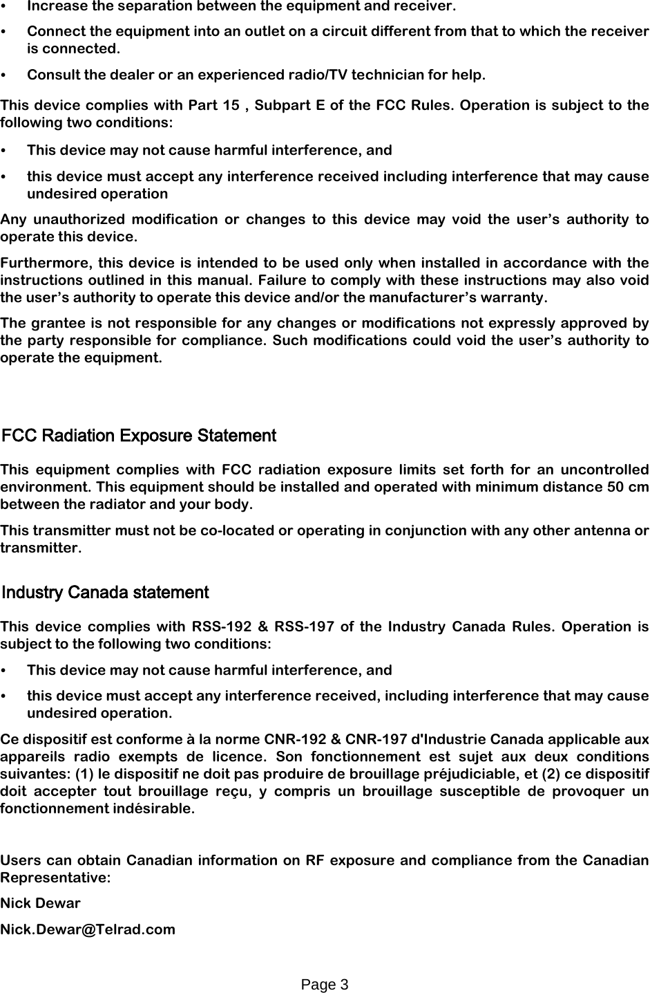 Page 3   • Increase the separation between the equipment and receiver. • Connect the equipment into an outlet on a circuit different from that to which the receiver is connected. • Consult the dealer or an experienced radio/TV technician for help.  This device complies with Part 15 , Subpart E of the FCC Rules. Operation is subject to the following two conditions:  • This device may not cause harmful interference, and  • this device must accept any interference received including interference that may cause undesired operation Any unauthorized modification or changes to this device may void the user’s authority to operate this device. Furthermore, this device is intended to be used only when installed in accordance with the instructions outlined in this manual. Failure to comply with these instructions may also void the user’s authority to operate this device and/or the manufacturer’s warranty. The grantee is not responsible for any changes or modifications not expressly approved by the party responsible for compliance. Such modifications could void the user’s authority to operate the equipment.     FCC Radiation Exposure Statement  This equipment complies with FCC radiation exposure limits set forth for an uncontrolled environment. This equipment should be installed and operated with minimum distance 50 cm between the radiator and your body. This transmitter must not be co-located or operating in conjunction with any other antenna or transmitter.  Industry Canada statement  This device complies with RSS-192 &amp; RSS-197 of the Industry Canada Rules. Operation is subject to the following two conditions: • This device may not cause harmful interference, and • this device must accept any interference received, including interference that may cause undesired operation. Ce dispositif est conforme à la norme CNR-192 &amp; CNR-197 d&apos;Industrie Canada applicable aux appareils radio exempts de licence. Son fonctionnement est sujet aux deux conditions suivantes: (1) le dispositif ne doit pas produire de brouillage préjudiciable, et (2) ce dispositif doit accepter tout brouillage reçu, y compris un brouillage susceptible de provoquer un fonctionnement indésirable.  Users can obtain Canadian information on RF exposure and compliance from the Canadian Representative: Nick Dewar Nick.Dewar@Telrad.com  