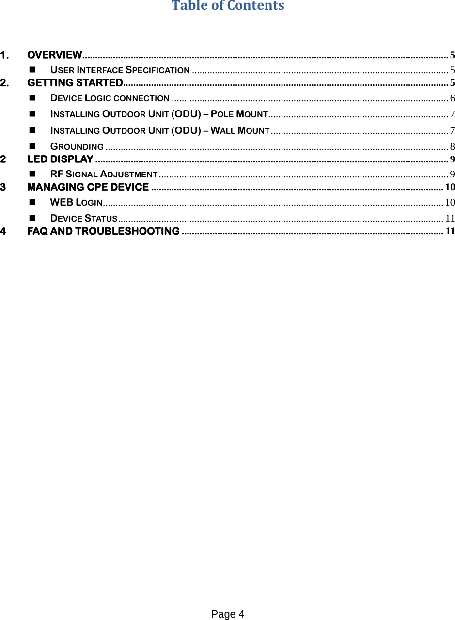 Page 4       Table of Contents   1. OVERVIEW ................................................................................................................................................ 5  USER INTERFACE SPECIFICATION ..................................................................................................... 5 2. GETTING STARTED ................................................................................................................................ 5  DEVICE LOGIC CONNECTION ............................................................................................................. 6  INSTALLING OUTDOOR UNIT (ODU) – POLE MOUNT ....................................................................... 7  INSTALLING OUTDOOR UNIT (ODU) – WALL MOUNT ...................................................................... 7  GROUNDING ....................................................................................................................................... 8 2 LED DISPLAY ........................................................................................................................................... 9  RF SIGNAL ADJUSTMENT .................................................................................................................. 9 3 MANAGING CPE DEVICE ................................................................................................................... 10  WEB LOGIN ...................................................................................................................................... 10  DEVICE STATUS ................................................................................................................................ 11 4 FAQ AND TROUBLESHOOTING ....................................................................................................... 11     