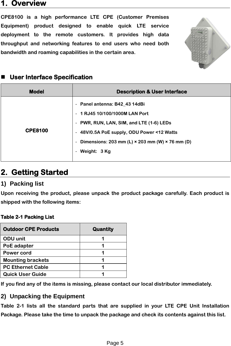 Page 5   1. Overview CPE8100 is a high performance LT E  CPE (Customer Premises Equipment) product designed to enable quick LT E   service deployment to the remote customers. It provides high data throughput and networking features to end users who need both bandwidth and roaming capabilities in the certain area.     User Interface Specification Model Description &amp; User Interface CPE8100 -  Panel antenna: B42_43 14dBi -  1 RJ45 10/100/1000M LAN Port -  PWR, RUN, LAN, SIM, and LTE (1-6) LEDs -  48V/0.5A PoE supply, ODU Power &lt;12 Watts -  Dimensions: 203 mm (L) × 203 mm (W) × 76 mm (D) -  Weight:   3 Kg  2. Getting Started  1) Packing list Upon receiving the product, please unpack the product package carefully. Each product is shipped with the following items:  Table 2-1 Packing List Outdoor CPE Products Quantity ODU unit  1 PoE adapter  1 Power cord 1 Mounting brackets  1 PC Ethernet Cable  1 Quick User Guide 1 If  you find any of the items is missing, please contact our local distributor immediately. 2) Unpacking the Equipment Table  2-1 lists all the standard parts that are supplied in your LT E  CPE Unit Installation Package. Please take the time to unpack the package and check its contents against this list. 