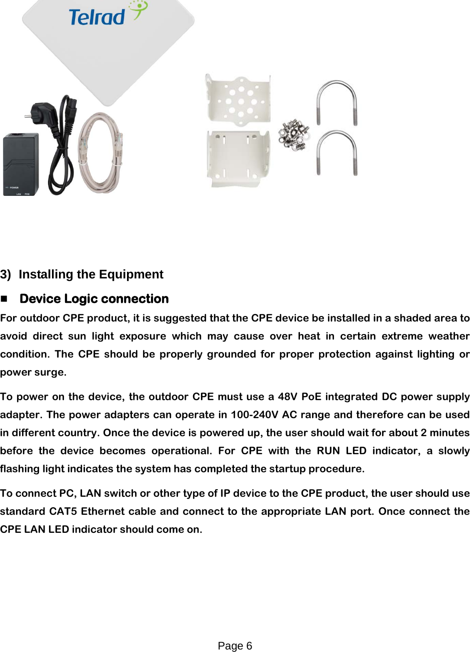 Page 6        3) Installing the Equipment   Device Logic connection For outdoor CPE product, it is suggested that the CPE device be installed in a shaded area to avoid direct sun light exposure which may cause over heat in certain extreme weather condition. The CPE should be properly grounded for proper protection against lighting or power surge. To power on the device, the outdoor CPE must use  a  48V PoE integrated DC power supply adapter. The power adapters can operate in 100-240V AC range and therefore can be used in different country. Once the device is powered up, the user should wait for about 2 minutes before the device becomes operational. For CPE with the RUN LED indicator, a slowly flashing light indicates the system has completed the startup procedure.   To connect PC, LAN switch or other type of IP device to the CPE product, the user should use standard CAT5 Ethernet cable and connect to the appropriate LAN port. Once connect the CPE LAN LED indicator should come on.  