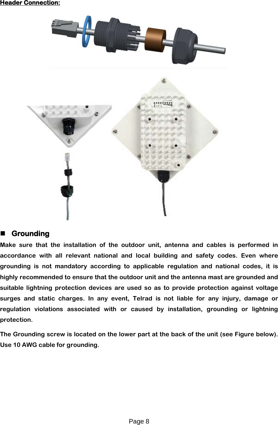 Page 8   Header Connection:    Grounding Make sure that the installation of the outdoor unit, antenna and cables is performed in accordance with all relevant national and local building and safety codes. Even where grounding is not mandatory according to applicable regulation and national codes, it is highly recommended to ensure that the outdoor unit and the antenna mast are grounded and suitable lightning protection devices are used so as to provide protection against voltage surges and static charges. In any event, Telrad is not liable for any injury, damage or regulation violations associated with or caused by installation, grounding or lightning protection. The Grounding screw is located on the lower part at the back of the unit (see Figure below). Use 10 AWG cable for grounding.  