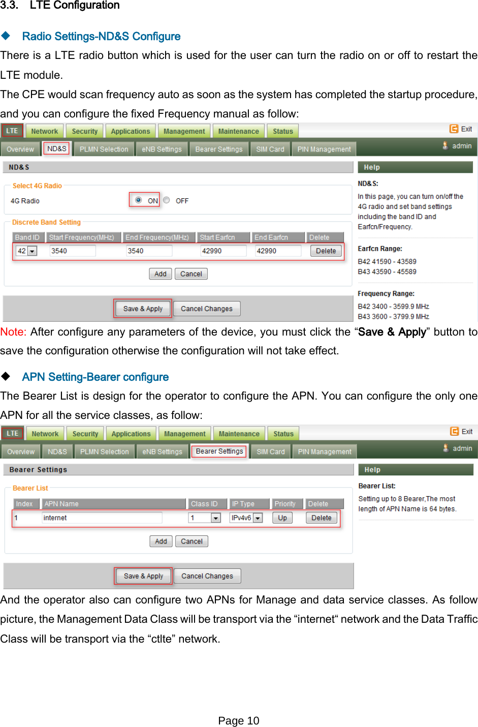 Page 10   3.3. LTE Configuration  Radio Settings-ND&amp;S Configure There is a LTE radio button which is used for the user can turn the radio on or off to restart the LTE module. The CPE would scan frequency auto as soon as the system has completed the startup procedure, and you can configure the fixed Frequency manual as follow:  Note: After configure any parameters of the device, you must click the “Save &amp; Apply” button to save the configuration otherwise the configuration will not take effect.  APN Setting-Bearer configure The Bearer List is design for the operator to configure the APN. You can configure the only one APN for all the service classes, as follow:  And the operator also can configure two APNs for Manage and data service classes. As follow picture, the Management Data Class will be transport via the “internet“ network and the Data Traffic Class will be transport via the “ctlte” network.  
