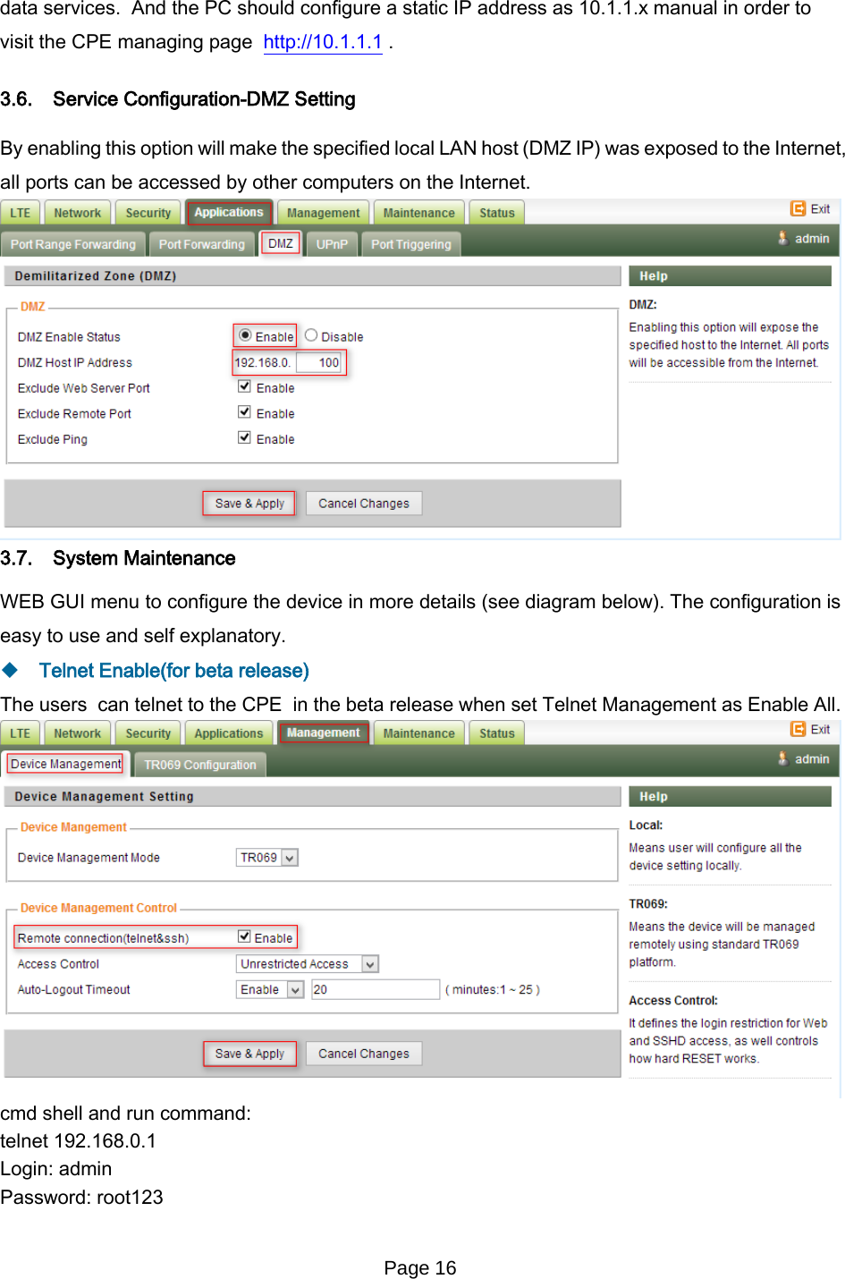 Page 16   data services.  And the PC should configure a static IP address as 10.1.1.x manual in order to visit the CPE managing page  http://10.1.1.1 . 3.6. Service Configuration-DMZ Setting By enabling this option will make the specified local LAN host (DMZ IP) was exposed to the Internet, all ports can be accessed by other computers on the Internet.  3.7. System Maintenance WEB GUI menu to configure the device in more details (see diagram below). The configuration is easy to use and self explanatory.    Telnet Enable(for beta release) The users  can telnet to the CPE  in the beta release when set Telnet Management as Enable All.  cmd shell and run command: telnet 192.168.0.1 Login: admin Password: root123 