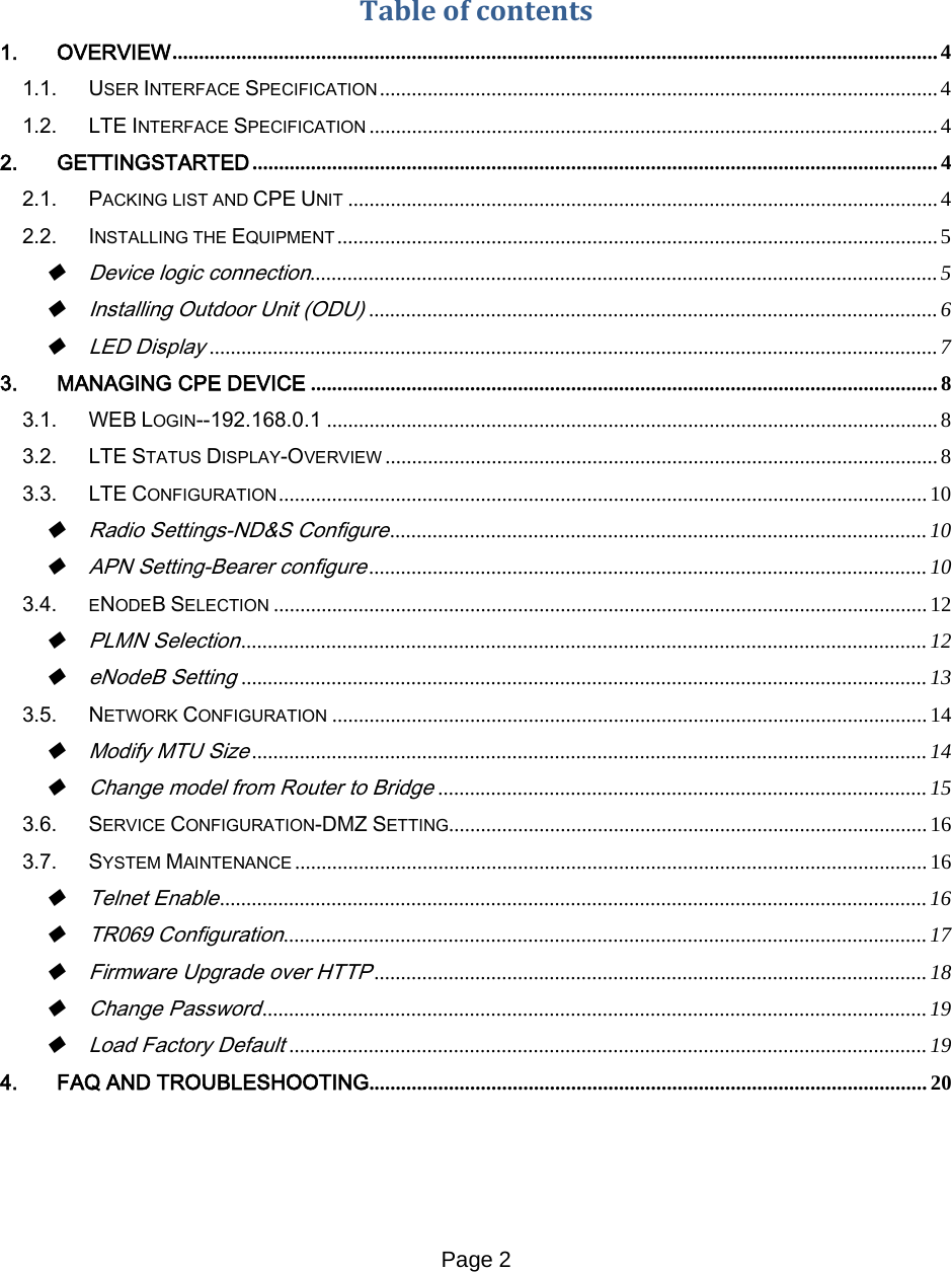 Page 2     Table of contents 1. OVERVIEW ................................................................................................................................................ 4 1.1. USER INTERFACE SPECIFICATION ......................................................................................................... 4 1.2. LTE INTERFACE SPECIFICATION ........................................................................................................... 4 2. GETTINGSTARTED ................................................................................................................................. 4 2.1. PACKING LIST AND CPE UNIT ............................................................................................................... 4 2.2. INSTALLING THE EQUIPMENT ................................................................................................................. 5  Device logic connection ...................................................................................................................... 5  Installing Outdoor Unit (ODU) ........................................................................................................... 6  LED Display ......................................................................................................................................... 7 3. MANAGING CPE DEVICE ...................................................................................................................... 8 3.1. WEB LOGIN--192.168.0.1 ................................................................................................................... 8 3.2. LTE STATUS DISPLAY-OVERVIEW ........................................................................................................ 8 3.3. LTE CONFIGURATION .......................................................................................................................... 10  Radio Settings-ND&amp;S Configure ..................................................................................................... 10  APN Setting-Bearer configure ......................................................................................................... 10 3.4. ENODEB SELECTION ........................................................................................................................... 12  PLMN Selection ................................................................................................................................. 12  eNodeB Setting ................................................................................................................................. 13 3.5. NETWORK CONFIGURATION ................................................................................................................ 14  Modify MTU Size ............................................................................................................................... 14  Change model from Router to Bridge ............................................................................................ 15 3.6. SERVICE CONFIGURATION-DMZ SETTING .......................................................................................... 16 3.7. SYSTEM MAINTENANCE ....................................................................................................................... 16  Telnet Enable ..................................................................................................................................... 16  TR069 Configuration ......................................................................................................................... 17  Firmware Upgrade over HTTP ........................................................................................................ 18  Change Password ............................................................................................................................. 19  Load Factory Default ........................................................................................................................ 19 4. FAQ AND TROUBLESHOOTING......................................................................................................... 20      