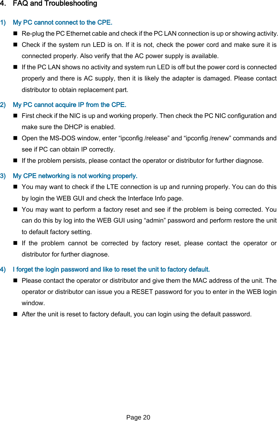 Page 20   4. FAQ and Troubleshooting  1) My PC cannot connect to the CPE.   Re-plug the PC Ethernet cable and check if the PC LAN connection is up or showing activity.   Check if the system run LED is on. If it is not, check the power cord and make sure it is connected properly. Also verify that the AC power supply is available.   If the PC LAN shows no activity and system run LED is off but the power cord is connected properly and there is AC supply, then it is likely the adapter is damaged. Please contact distributor to obtain replacement part.  2) My PC cannot acquire IP from the CPE.   First check if the NIC is up and working properly. Then check the PC NIC configuration and make sure the DHCP is enabled.  Open the MS-DOS window, enter “ipconfig /release” and “ipconfig /renew” commands and see if PC can obtain IP correctly.   If the problem persists, please contact the operator or distributor for further diagnose. 3) My CPE networking is not working properly.   You may want to check if the LTE connection is up and running properly. You can do this by login the WEB GUI and check the Interface Info page.  You may want to perform a factory reset and see if the problem is being corrected. You can do this by log into the WEB GUI using “admin” password and perform restore the unit to default factory setting.   If  the problem cannot be corrected by factory reset, please contact the operator or distributor for further diagnose. 4) I forget the login password and like to reset the unit to factory default.   Please contact the operator or distributor and give them the MAC address of the unit. The operator or distributor can issue you a RESET password for you to enter in the WEB login window.   After the unit is reset to factory default, you can login using the default password.  