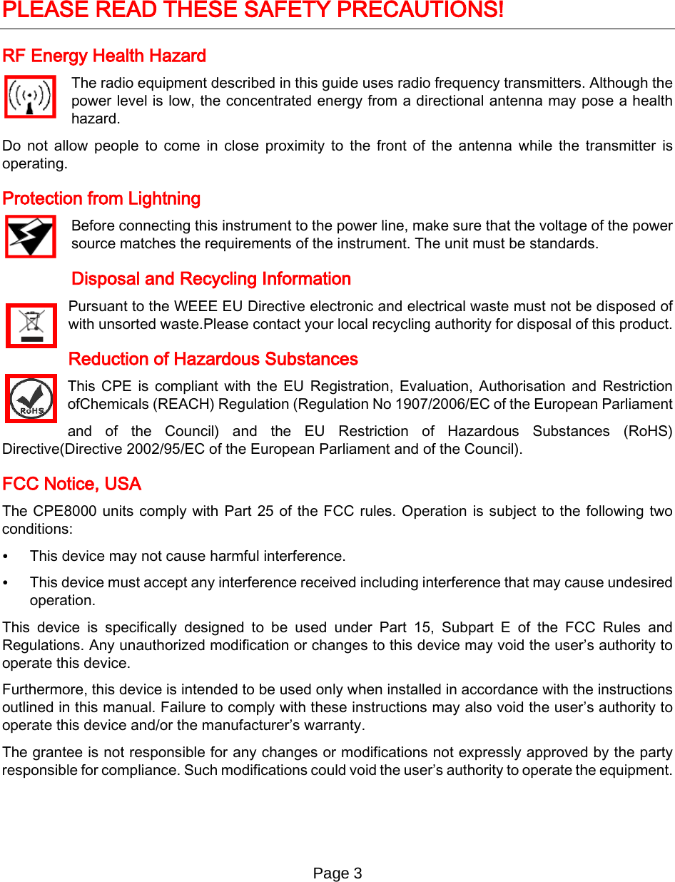 Page 3          PLEASE READ THESE SAFETY PRECAUTIONS! RF Energy Health Hazard     The radio equipment described in this guide uses radio frequency transmitters. Although the power level is low, the concentrated energy from a directional antenna may pose a health hazard. Do not allow people to come in close proximity to the front of the antenna while the transmitter is operating. Protection from Lightning     Before connecting this instrument to the power line, make sure that the voltage of the power source matches the requirements of the instrument. The unit must be standards. Disposal and Recycling Information Pursuant to the WEEE EU Directive electronic and electrical waste must not be disposed of with unsorted waste.Please contact your local recycling authority for disposal of this product. Reduction of Hazardous Substances This CPE is compliant with the EU Registration, Evaluation, Authorisation and Restriction ofChemicals (REACH) Regulation (Regulation No 1907/2006/EC of the European Parliament and of the Council) and the EU Restriction of Hazardous Substances (RoHS) Directive(Directive 2002/95/EC of the European Parliament and of the Council).  FCC Notice, USA The CPE8000 units comply with Part 25 of the FCC rules. Operation is subject to the following two conditions: • This device may not cause harmful interference. • This device must accept any interference received including interference that may cause undesired operation. This device is specifically designed to be used under Part 15, Subpart E of the FCC Rules and Regulations. Any unauthorized modification or changes to this device may void the user’s authority to operate this device. Furthermore, this device is intended to be used only when installed in accordance with the instructions outlined in this manual. Failure to comply with these instructions may also void the user’s authority to operate this device and/or the manufacturer’s warranty. The grantee is not responsible for any changes or modifications not expressly approved by the party responsible for compliance. Such modifications could void the user’s authority to operate the equipment.     