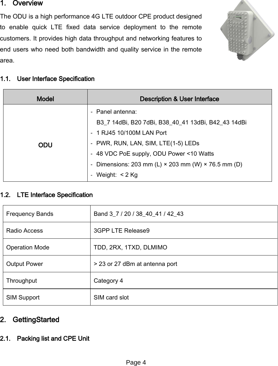 Page 4       1. Overview The ODU is a high performance 4G LTE outdoor CPE product designed to enable quick LTE fixed data service deployment to the remote customers. It provides high data throughput and networking features to end users who need both bandwidth and quality service in the remote area. 1.1. User Interface Specification Model Description &amp; User Interface ODU -  Panel antenna: B3_7 14dBi, B20 7dBi, B38_40_41 13dBi, B42_43 14dBi -  1 RJ45 10/100M LAN Port -  PWR, RUN, LAN, SIM, LTE(1-5) LEDs -  48 VDC PoE supply, ODU Power &lt;10 Watts -  Dimensions: 203 mm (L) × 203 mm (W) × 76.5 mm (D) -  Weight:  &lt; 2 Kg 1.2. LTE Interface Specification Frequency Bands   Band 3_7 / 20 / 38_40_41 / 42_43 Radio Access 3GPP LTE Release9 Operation Mode TDD, 2RX, 1TXD, DLMIMO Output Power &gt; 23 or 27 dBm at antenna port Throughput Category 4 SIM Support SIM card slot 2. GettingStarted   2.1. Packing list and CPE Unit 