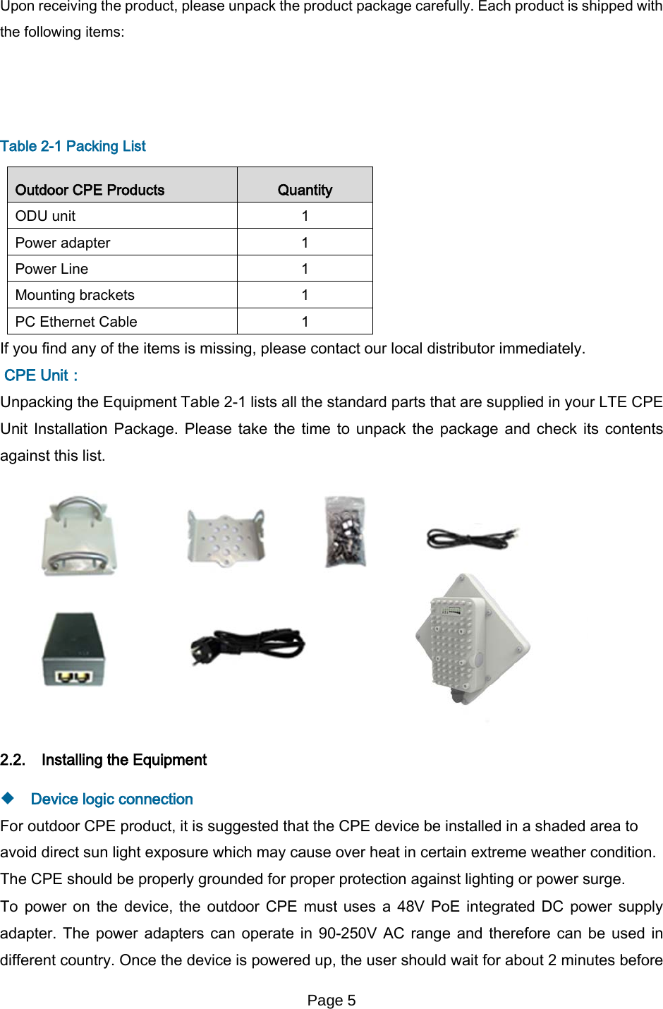 Page 5   Upon receiving the product, please unpack the product package carefully. Each product is shipped with the following items:      Table 2-1 Packing List Outdoor CPE Products Quantity ODU unit  1 Power adapter  1 Power Line  1 Mounting brackets  1 PC Ethernet Cable  1 If you find any of the items is missing, please contact our local distributor immediately.  CPE Unit： Unpacking the Equipment Table 2-1 lists all the standard parts that are supplied in your LTE CPE Unit Installation Package. Please take the time to unpack the package and check its contents against this list.  2.2. Installing the Equipment   Device logic connection For outdoor CPE product, it is suggested that the CPE device be installed in a shaded area to avoid direct sun light exposure which may cause over heat in certain extreme weather condition. The CPE should be properly grounded for proper protection against lighting or power surge. To power on the device, the outdoor CPE must uses a 48V PoE integrated DC power supply adapter. The power adapters can operate in 90-250V AC range and therefore can be used in different country. Once the device is powered up, the user should wait for about 2 minutes before 