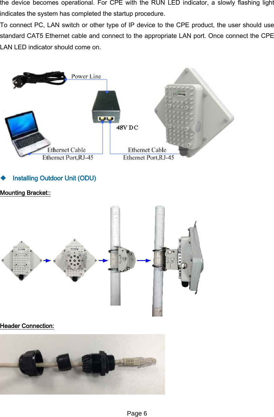 Page 6   the device becomes operational. For CPE with the RUN LED indicator, a slowly flashing light indicates the system has completed the startup procedure.   To connect PC, LAN switch or other type of IP device to the CPE product, the user should use standard CAT5 Ethernet cable and connect to the appropriate LAN port. Once connect the CPE LAN LED indicator should come on.     Installing Outdoor Unit (ODU) Mounting Bracket::  Header Connection:   