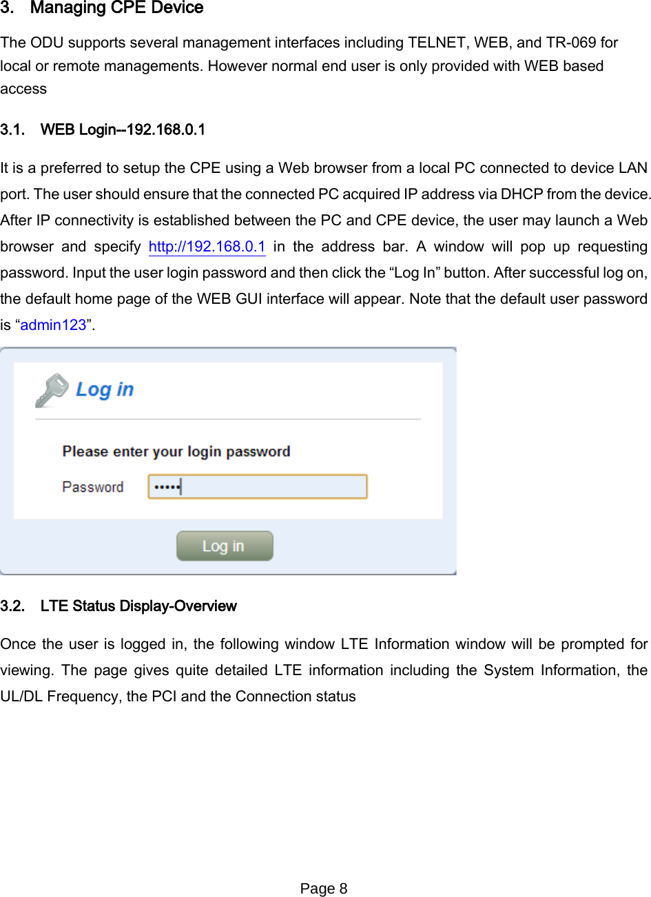 Page 8       3. Managing CPE Device The ODU supports several management interfaces including TELNET, WEB, and TR-069 for local or remote managements. However normal end user is only provided with WEB based access  3.1. WEB Login--192.168.0.1 It is a preferred to setup the CPE using a Web browser from a local PC connected to device LAN port. The user should ensure that the connected PC acquired IP address via DHCP from the device. After IP connectivity is established between the PC and CPE device, the user may launch a Web browser and specify http://192.168.0.1 in the address bar. A window will pop up requesting password. Input the user login password and then click the “Log In” button. After successful log on, the default home page of the WEB GUI interface will appear. Note that the default user password is “admin123”.  3.2. LTE Status Display-Overview Once the user is logged in, the following window LTE Information window will be prompted for viewing. The page gives quite detailed LTE information including  the System Information, the UL/DL Frequency, the PCI and the Connection status 