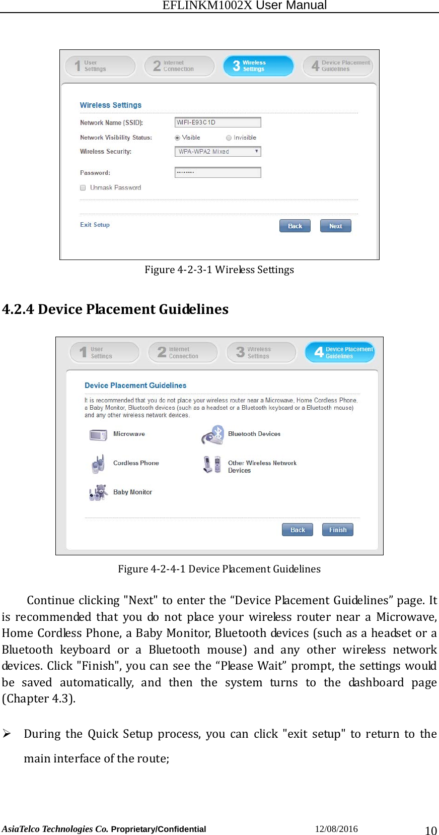                                                           EFLINKM1002X User Manual                          AsiaTelco Technologies Co. Proprietary/Confidential                       12/08/2016  10Figure4‐2‐3‐1WirelessSettings4.2.4DevicePlacementGuidelinesFigure4‐2‐4‐1DevicePlacementGuidelinesContinueclicking&quot;Next&quot;toenterthe“DevicePlacementGuidelines”page.Itisrecommendedthatyoudonotplaceyourwirelessrouterneara Microwave,HomeCordlessPhone,aBabyMonitor,Bluetoothdevices(suchasaheadsetoraBluetoothkeyboardoraBluetoothmouse)andanyotherwirelessnetworkdevices.Click&quot;Finish&quot;,youcanseethe“PleaseWait”prompt,thesettingswouldbesavedautomatically,andthenthesystemturnstothedashboard page(Chapter4.3). DuringtheQuickSetupprocess,youcanclick&quot;exitsetup&quot;toreturn to themaininterfaceoftheroute; 