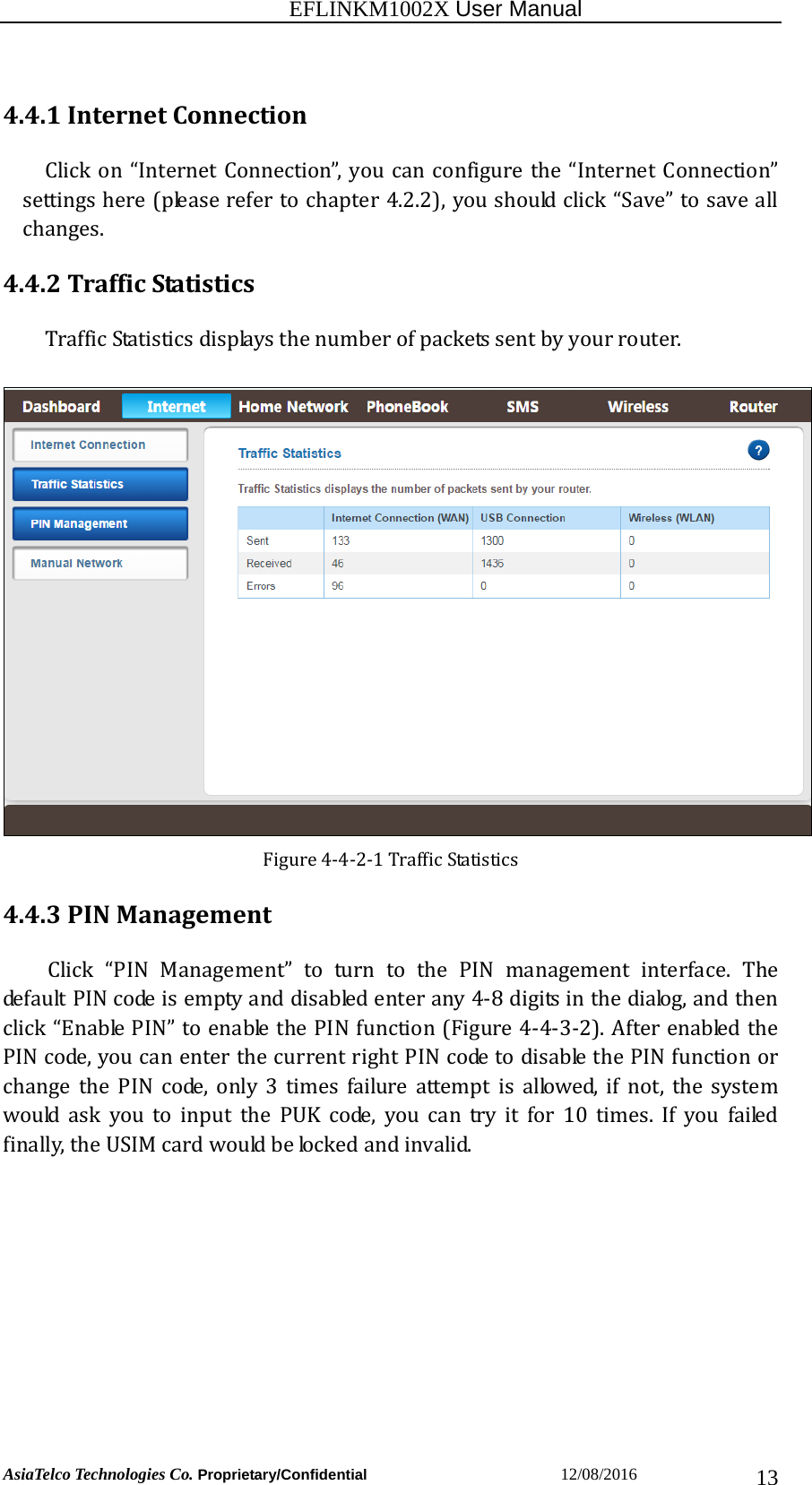                                                           EFLINKM1002X User Manual                          AsiaTelco Technologies Co. Proprietary/Confidential                       12/08/2016  134.4.1InternetConnectionClickon“InternetConnection”, youcanconfigurethe“InternetConnection”settingshere(pleaserefertochapter4.2.2),youshouldclick“Save”tosaveallchanges.4.4.2TrafficStatisticsTrafficStatisticsdisplaysthenumberofpacketssentbyyourrouter.Figure4‐4‐2‐1TrafficStatistics4.4.3PINManagementClick “PIN Management” to turn to the PIN management interface.ThedefaultPINcodeisemptyanddisabledenterany4‐8digitsinthedialog,andthenclick“EnablePIN”toenablethePINfunction(Figure4‐4‐3‐2).AfterenabledthePINcode,youcanenterthecurrentrightPINcodetodisablethePINfunctionorchange the PIN code, only 3 times failure attempt is allowed, ifnot,thesystemwouldaskyoutoinputthePUKcode,youcantryitfor10times. If you failedfinally,theUSIMcardwouldbelockedandinvalid.