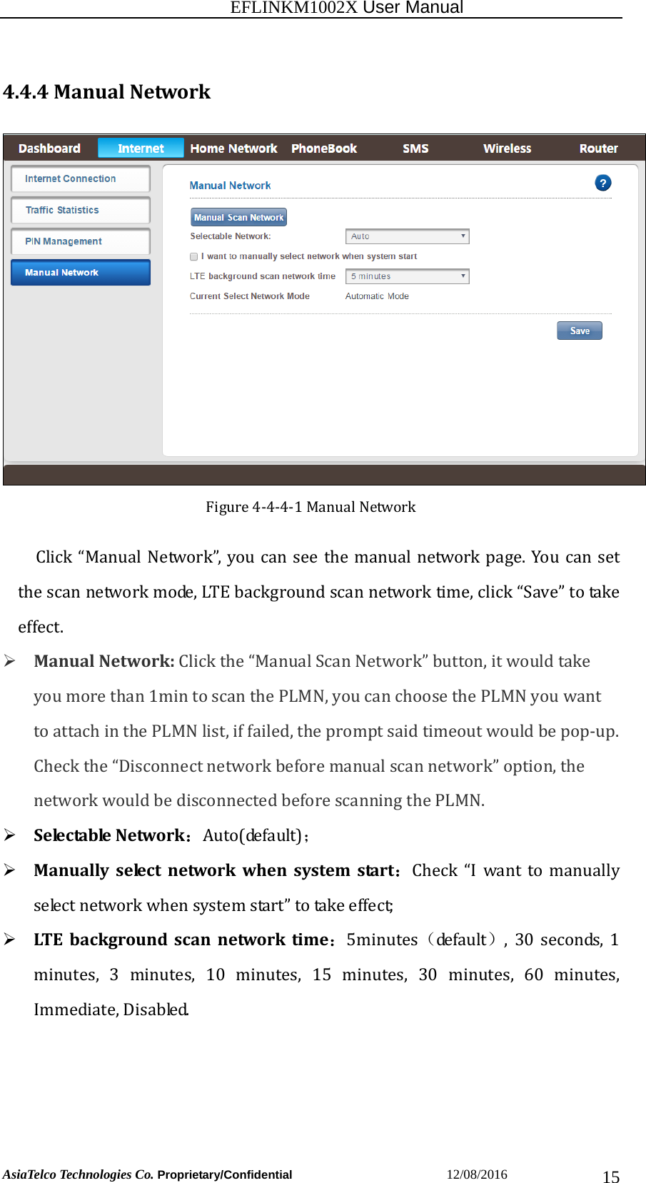                                                          EFLINKM1002X User Manual                          AsiaTelco Technologies Co. Proprietary/Confidential                       12/08/2016  154.4.4ManualNetworkFigure4‐4‐4‐1ManualNetworkClick“ManualNetwork”,youcanseethe manualnetworkpage.Youcan setthescannetworkmode,LTEbackgroundscannetworktime,click“Save”totakeeffect.  ManualNetwork:Clickthe“ManualScanNetwork”button,itwouldtakeyoumorethan1mintoscanthePLMN,youcanchoosethePLMNyouwanttoattachinthePLMNlist,iffailed,thepromptsaidtimeoutwouldbepop‐up.Checkthe“Disconnectnetworkbeforemanualscannetwork”option,thenetworkwouldbedisconnectedbeforescanningthePLMN. S e le c ta b le Network：Auto(default)； Manuallyselectnetworkwhensystemstart：Check “I want to manuallyselectnetworkwhensystemstart”totakeeffect; LT E backgroundscannetworktime：5minutes（de fa u lt ）, 30 seconds, 1minutes, 3 minutes, 10 minutes, 15 minutes, 30 minutes, 60 minutes,Immediate,Disabled.