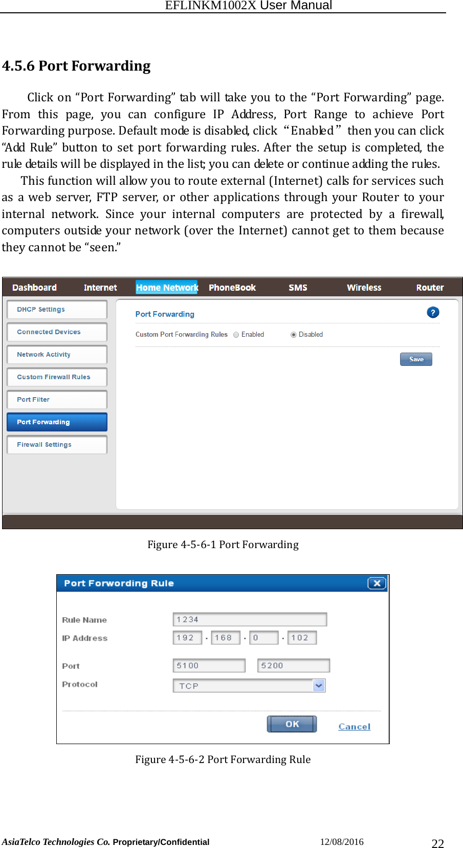                                                           EFLINKM1002X User Manual                          AsiaTelco Technologies Co. Proprietary/Confidential                       12/08/2016  224.5.6PortForwardingClickon“PortForwarding”tabwilltakeyoutothe“PortForwarding”page.Fromthispage,youcanconfigureIPAddress,PortRangetoachieve PortForwardingpurpose.Defaultmodeisdisabled,click“Enabled” thenyoucanclick“AddRule”buttontosetportforwardingrules.Afterthesetupiscompleted,theruledetailswillbedisplayedinthelist;youcandeleteorcontinueaddingtherules. Thisfunctionwillallowyoutorouteexternal(Internet)callsforservicessuchasawebserver,FTPserver,orotherapplicationsthroughyour Router to yourinternal network. Since your internal computers are protected by a firewall,computersoutsideyournetwork(overtheInternet)cannotgettothembecausetheycannotbe“seen.”Figure4‐5‐6‐1PortForwardingFigure4‐5‐6‐2PortForwardingRule