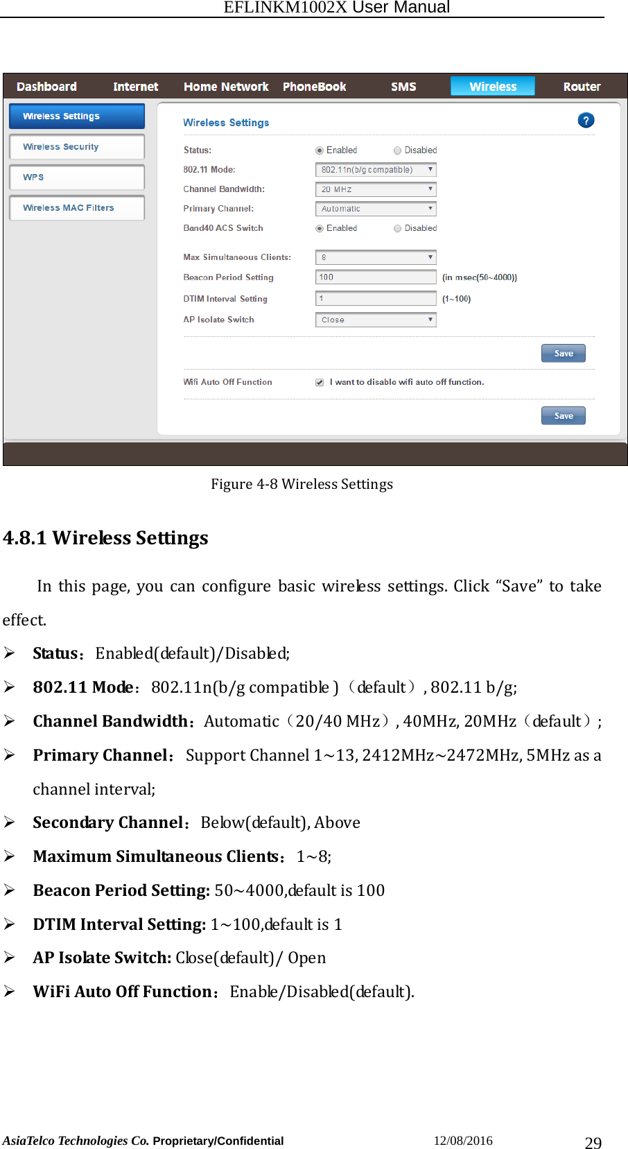                                                           EFLINKM1002X User Manual                          AsiaTelco Technologies Co. Proprietary/Confidential                       12/08/2016  29Figure4‐8WirelessSettings4.8.1WirelessSettingsIn this page, you canconfigure basic wireless settings. Click “Save” to takeeffect.  Status：Enabled(default)/Disabled; 802.11Mode：802.11n(b/gcompatible)（de f a u lt ）,802.11b/g; ChannelBandwidth：Automatic（20/40MHz）,40MHz,20MHz（de f a u lt ）; PrimaryChannel： SupportChannel1~13,2412MHz~2472MHz,5MHzasachannelinterval; SecondaryChannel：Below(default),Above MaximumSimultaneousClients：1~8; BeaconPeriodSetting:50~4000,defaultis100 DTIMIntervalSetting:1~100,defaultis1 APIsolateSwitch:Close(default)/Open WiFiAutoOffFunction：Enable/Disabled(default).