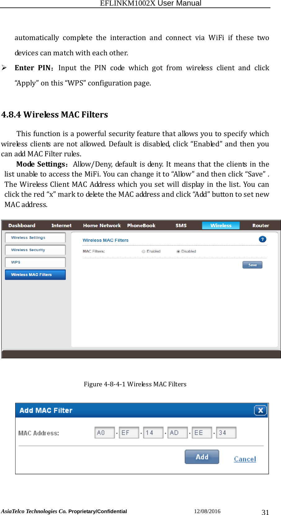                                                           EFLINKM1002X User Manual                          AsiaTelco Technologies Co. Proprietary/Confidential                       12/08/2016  31automaticallycompletetheinteractionandconnectviaWiFiifthese twodevicescanmatchwitheachother. EnterPIN：Input the PIN code which got from wireless client and click“Apply”onthis“WPS”configurationpage.4.8.4WirelessMACFiltersThisfunctionisapowerfulsecurityfeaturethatallowsyoutospecifywhichwirelessclientsarenotallowed.Defaultisdisabled,click“Enabled”andthenyoucanaddMACFilterrules.ModeSettings：Allow/Deny,defaultisdeny.ItmeansthattheclientsinthelistunabletoaccesstheMiFi.Youcanchangeitto“Allow”andthenclick“Save”.TheWirelessClientMACAddresswhichyousetwilldisplayinthelist.Youcanclickthered“x”marktodeletetheMACaddressandclick“Add”buttontosetnewMACaddress.Figure4‐8‐4‐1WirelessMACFilters