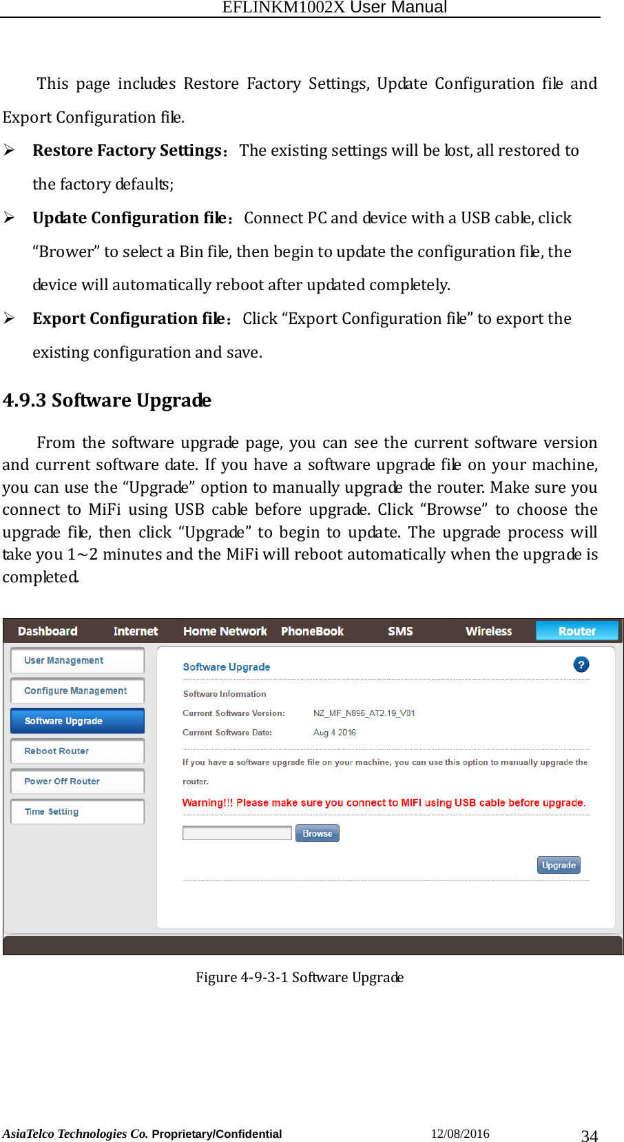                                                           EFLINKM1002X User Manual                          AsiaTelco Technologies Co. Proprietary/Confidential                       12/08/2016  34This page includes Restore Factory Settings, Update Configuration file andExportConfigurationfile. RestoreFactorySettings：Theexistingsettingswillbelost,allrestoredtothefactorydefaults; UpdateConfigurationfile：ConnectPCanddevicewithaUSBcable,click“Brower”toselectaBinfile,thenbegintoupdatetheconfigurationfile,thedevicewillautomaticallyrebootafterupdatedcompletely.  ExportConfigurationfile：Click“ExportConfigurationfile”toexporttheexistingconfigurationandsave. 4.9.3SoftwareUpgradeFrom the software upgrade page, you can see the current software versionandcurrentsoftwaredate.Ifyouhaveasoftwareupgradefileon yourmachine,youcanusethe“Upgrade”optiontomanuallyupgradetherouter.MakesureyouconnecttoMiFiusingUSBcablebeforeupgrade.Click“Browse”to choose theupgradefile,thenclick“Upgrade”tobegintoupdate.Theupgrade process willtakeyou1~2minutesandtheMiFiwillrebootautomaticallywhentheupgradeiscompleted.Figure4‐9‐3‐1SoftwareUpgrade