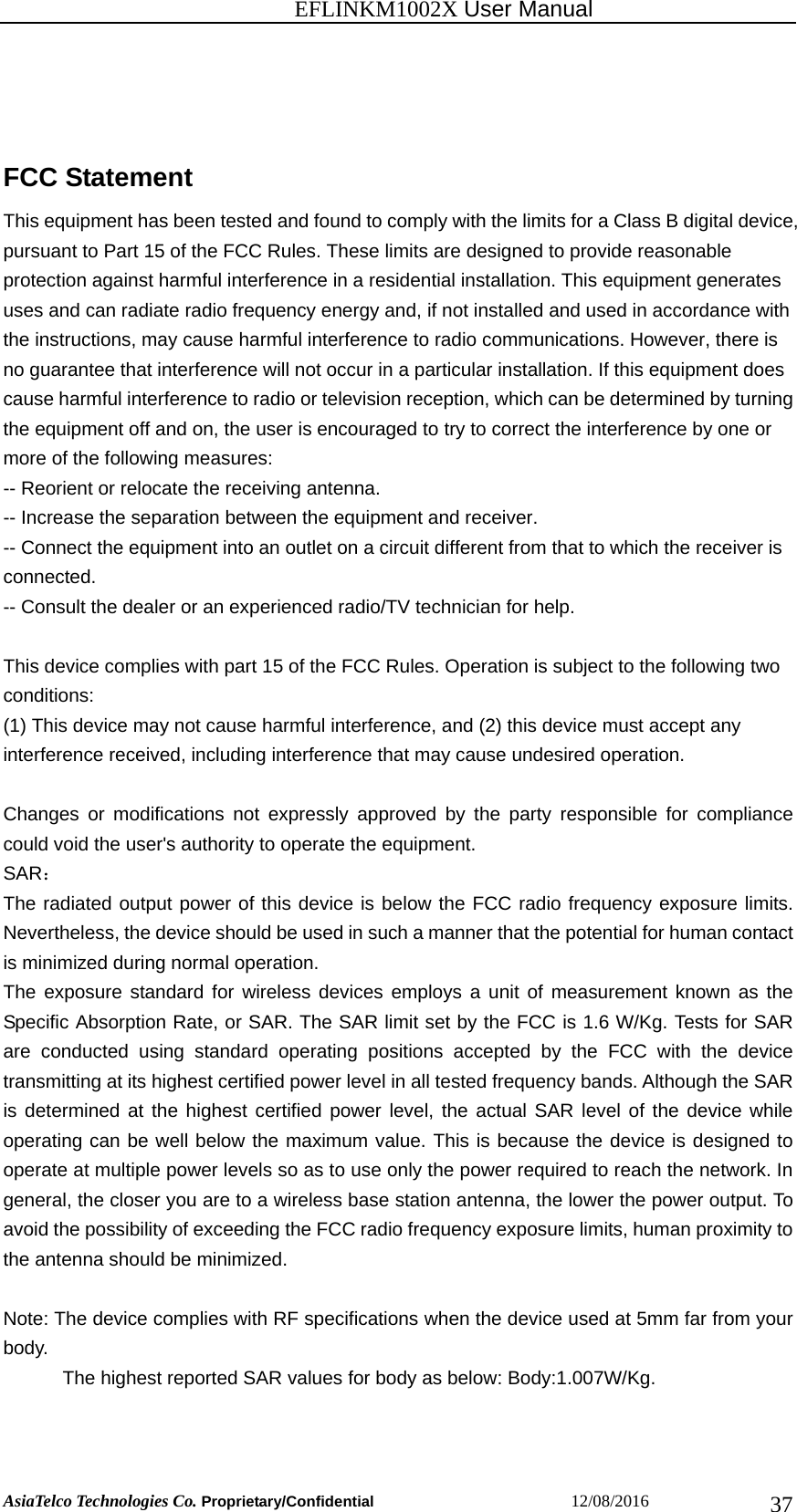                                                           EFLINKM1002X User Manual                          AsiaTelco Technologies Co. Proprietary/Confidential                       12/08/2016  37FCC Statement This equipment has been tested and found to comply with the limits for a Class B digital device, pursuant to Part 15 of the FCC Rules. These limits are designed to provide reasonable protection against harmful interference in a residential installation. This equipment generates uses and can radiate radio frequency energy and, if not installed and used in accordance with the instructions, may cause harmful interference to radio communications. However, there is no guarantee that interference will not occur in a particular installation. If this equipment does cause harmful interference to radio or television reception, which can be determined by turning the equipment off and on, the user is encouraged to try to correct the interference by one or more of the following measures: -- Reorient or relocate the receiving antenna.     -- Increase the separation between the equipment and receiver.       -- Connect the equipment into an outlet on a circuit different from that to which the receiver is connected.   -- Consult the dealer or an experienced radio/TV technician for help.  This device complies with part 15 of the FCC Rules. Operation is subject to the following two conditions: (1) This device may not cause harmful interference, and (2) this device must accept any interference received, including interference that may cause undesired operation.  Changes or modifications not expressly approved by the party responsible for compliance could void the user&apos;s authority to operate the equipment. SAR： The radiated output power of this device is below the FCC radio frequency exposure limits. Nevertheless, the device should be used in such a manner that the potential for human contact is minimized during normal operation. The exposure standard for wireless devices employs a unit of measurement known as the Specific Absorption Rate, or SAR. The SAR limit set by the FCC is 1.6 W/Kg. Tests for SAR are conducted using standard operating positions accepted by the FCC with the device transmitting at its highest certified power level in all tested frequency bands. Although the SAR is determined at the highest certified power level, the actual SAR level of the device while operating can be well below the maximum value. This is because the device is designed to operate at multiple power levels so as to use only the power required to reach the network. In general, the closer you are to a wireless base station antenna, the lower the power output. To avoid the possibility of exceeding the FCC radio frequency exposure limits, human proximity to the antenna should be minimized.  Note: The device complies with RF specifications when the device used at 5mm far from your body.   The highest reported SAR values for body as below: Body:1.007W/Kg.