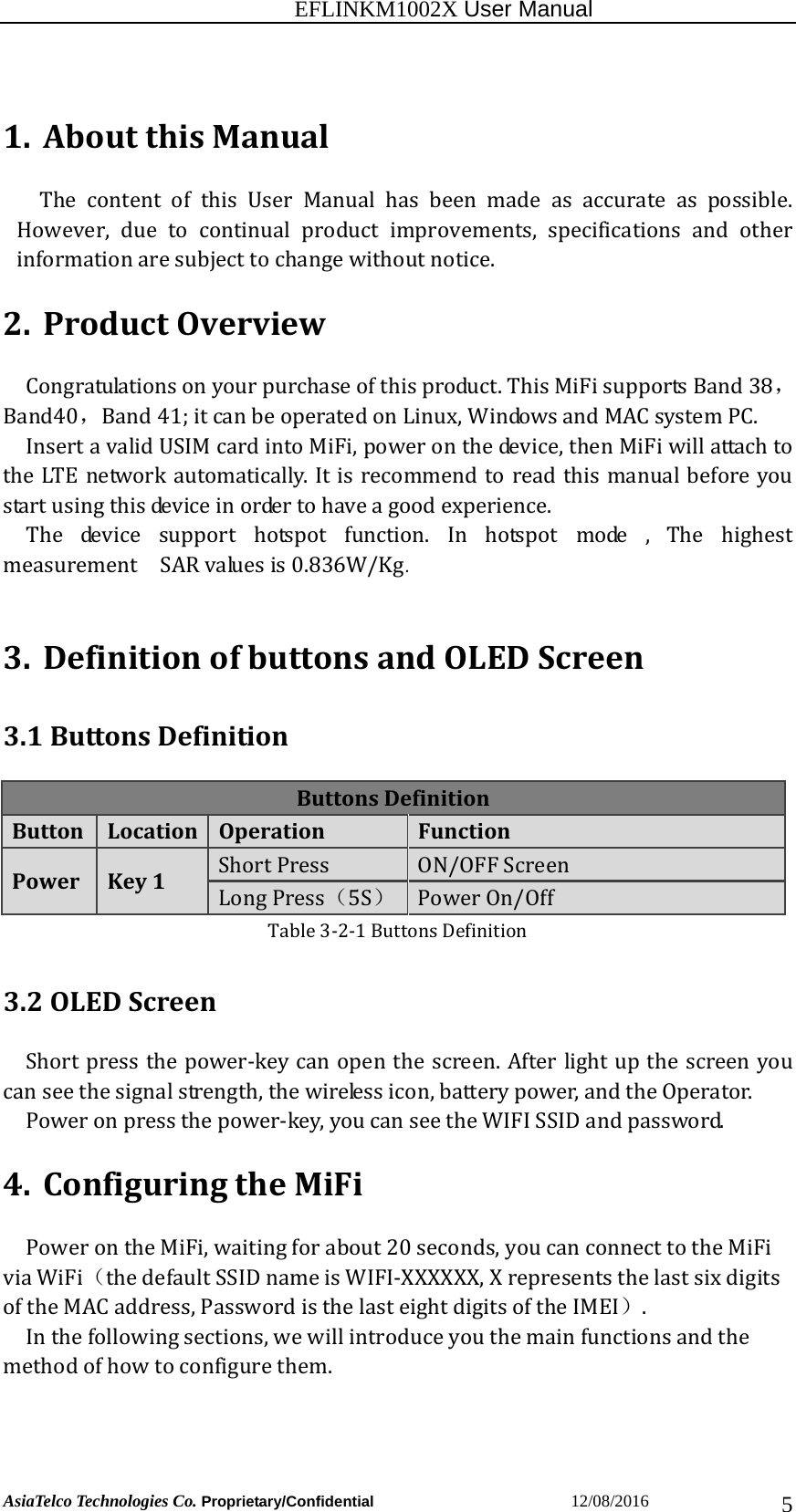                                                          EFLINKM1002X User Manual                          AsiaTelco Technologies Co. Proprietary/Confidential                       12/08/2016  51. AboutthisManualThe content of this User Manual has been made as accurate as possible.However, due to continual product improvements, specifications and otherinformationaresubjecttochangewithoutnotice.2. ProductOverviewCongratulationsonyourpurchaseofthisproduct.ThisMiFisupportsBand38，Band40，Band41;itcanbeoperatedonLinux,WindowsandMACsystemPC.InsertavalidUSIMcardintoMiFi,poweronthedevice,thenMiFiwillattachtotheLTEnetworkautomatically.Itisrecommendtoreadthismanualbeforeyoustartusingthisdeviceinordertohaveagoodexperience.  The device support hotspot function. In hotspot mode , The highestmeasurement  SARvaluesis0.836W/Kg.3. DefinitionofbuttonsandOLEDScreen3.1ButtonsDefinitionButtonsDefinitionButtonLocationOperationFunctionPowerKey1ShortPress ON/OFFScreenLongPress（5S）PowerOn/OffTable3‐2‐1ButtonsDefinition3.2OLEDScreenShortpressthepower‐keycanopenthescreen.Afterlightupthescreenyoucanseethesignalstrength,thewirelessicon,batterypower,andtheOperator. Poweronpressthepower‐key,youcanseetheWIFISSIDandpassword.4. ConfiguringtheMiFiPowerontheMiFi,waitingforabout20seconds,youcanconnecttotheMiFiviaWiFi（thedefaultSSIDnameisWIFI‐XXXXXX,XrepresentsthelastsixdigitsoftheMACaddress,PasswordisthelasteightdigitsoftheIMEI）. Inthefollowingsections,wewillintroduceyouthemainfunctionsandthemethodofhowtoconfigurethem.