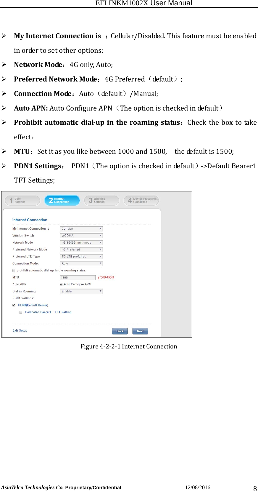                                                           EFLINKM1002X User Manual                          AsiaTelco Technologies Co. Proprietary/Confidential                       12/08/2016  8 MyInternetConnectionis：Cellular/Disabled.Thisfeaturemustbeenabledinordertosetotheroptions; NetworkMode：4Gonly,Auto; PreferredNetworkMode：4GPreferred（de f a u lt ）; ConnectionMode：Auto（de f a u lt ）/Manual; AutoAPN:AutoConfigureAPN（Theoptionischeckedindefault） Prohibitautomaticdial‐upintheroamingstatus：Checktheboxtotakeeffect； MTU：Setitasyoulikebetween1000and1500,  thedefaultis1500; PDN1Settings：PDN1（Theoptionischeckedindefault）‐&gt;DefaultBearer1TFTSettings;Figure4‐2‐2‐1InternetConnection