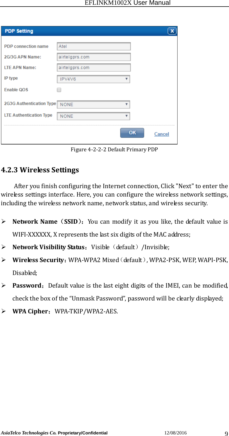                                                           EFLINKM1002X User Manual                          AsiaTelco Technologies Co. Proprietary/Confidential                       12/08/2016  9Figure4‐2‐2‐2DefaultPrimaryPDP4.2.3WirelessSettingsAfteryoufinishconfiguringtheInternetconnection,Click&quot;Next&quot;toenterthewirelesssettingsinterface.Here,youcanconfigurethewirelessnetworksettings,includingthewirelessnetworkname,networkstatus,andwirelesssecurity. NetworkName（SSID）：Youcanmodifyitasyoulike,thedefaultvalueisWIFI‐XXXXXX,XrepresentsthelastsixdigitsoftheMACaddress; NetworkVisibilityStatus：Visible（de f a u lt ）/Invisible; WirelessSecurity：WPA‐WPA2Mixed（de f a u lt ）,WPA2‐PSK,WEP,WAPI‐PSK,Disabled; Password：DefaultvalueisthelasteightdigitsoftheIMEI,canbemodified,checktheboxofthe“UnmaskPassword”,passwordwillbeclearlydisplayed; WPACipher：WPA‐TKIP/WPA2‐AES.