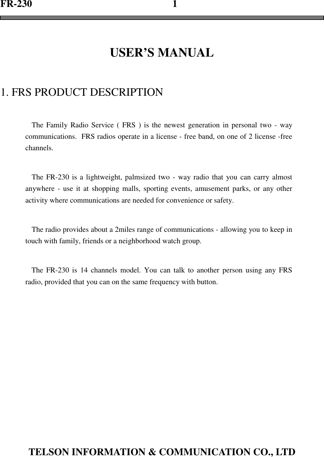 FR-230                                                        1TELSON INFORMATION &amp; COMMUNICATION CO., LTDUSER’S MANUAL1. FRS PRODUCT DESCRIPTIONThe Family Radio Service ( FRS ) is the newest generation in personal two - waycommunications.  FRS radios operate in a license - free band, on one of 2 license -freechannels.The FR-230 is a lightweight, palmsized two - way radio that you can carry almostanywhere - use it at shopping malls, sporting events, amusement parks, or any otheractivity where communications are needed for convenience or safety.The radio provides about a 2miles range of communications - allowing you to keep intouch with family, friends or a neighborhood watch group.The FR-230 is 14 channels model. You can talk to another person using any FRSradio, provided that you can on the same frequency with button.