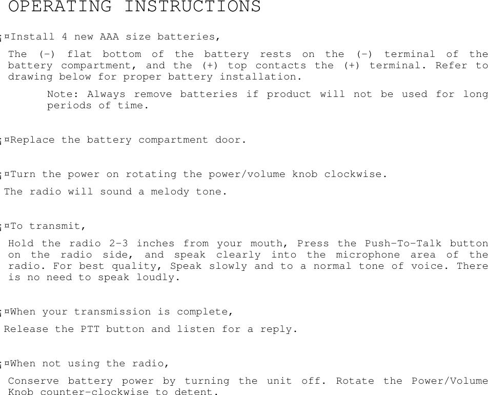 OPERATING INSTRUCTIONS¡¤Install 4 new AAA size batteries,The (-) flat bottom of the battery rests on the (-) terminal of thebattery compartment, and the (+) top contacts the (+) terminal. Refer todrawing below for proper battery installation.Note: Always remove batteries if product will not be used for longperiods of time.¡¤Replace the battery compartment door.¡¤Turn the power on rotating the power/volume knob clockwise.The radio will sound a melody tone.¡¤To transmit,Hold the radio 2-3 inches from your mouth, Press the Push-To-Talk buttonon the radio side, and speak clearly into the microphone area of theradio. For best quality, Speak slowly and to a normal tone of voice. Thereis no need to speak loudly.¡¤When your transmission is complete,Release the PTT button and listen for a reply.¡¤When not using the radio,Conserve battery power by turning the unit off. Rotate the Power/VolumeKnob counter-clockwise to detent.
