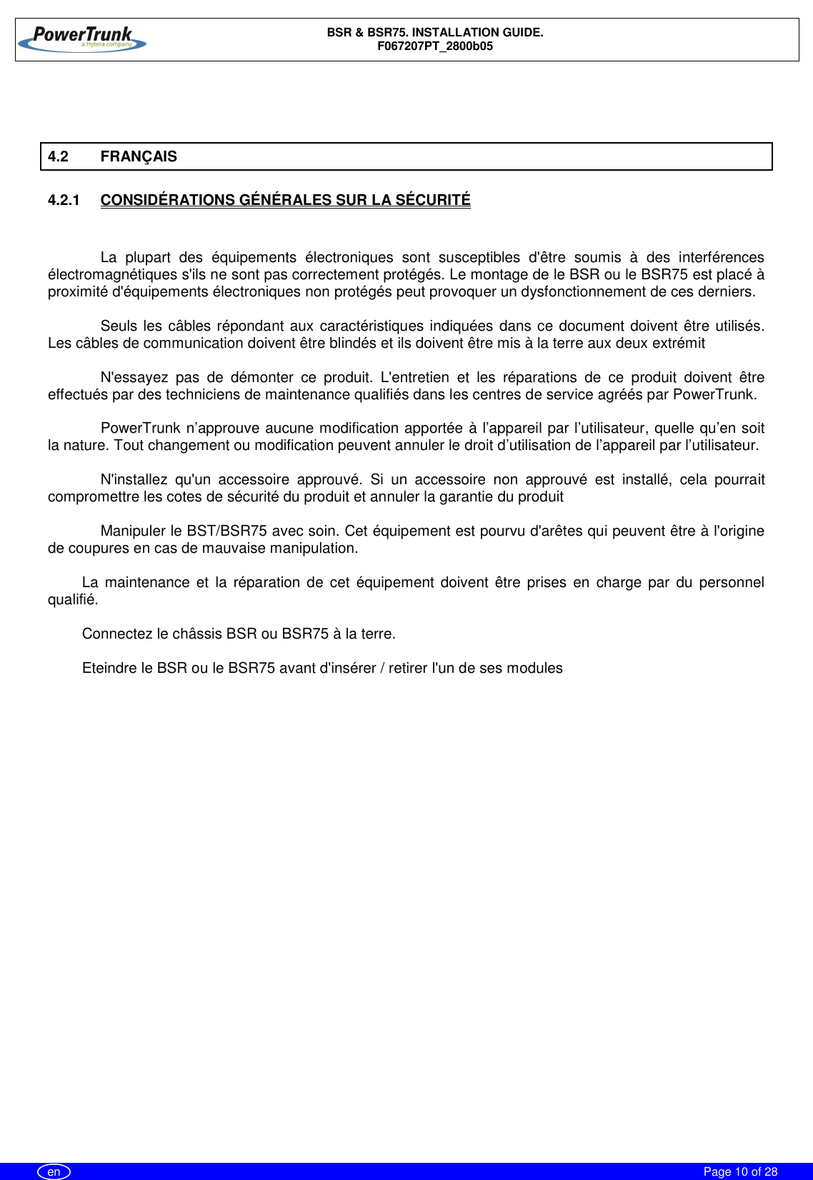 BSR &amp; BSR75. INSTALLATION GUIDE.F067207PT_2800b05Page 10 of 28en4.2 FRANÇAIS4.2.1  CONSIDÉRATIONS GÉNÉRALES SUR LA SÉCURITÉLa plupart des équipements électroniques sont susceptibles d&apos;être soumis à des interférencesélectromagnétiques s&apos;ils ne sont pas correctement protégés. Le montage de le BSR ou le BSR75 est placé àproximité d&apos;équipements électroniques non protégés peut provoquer un dysfonctionnement de ces derniers.Seuls les câbles répondant aux caractéristiques indiquées dans ce document doivent être utilisés.Les câbles de communication doivent être blindés et ils doivent être mis à la terre aux deux extrémitN&apos;essayez pas de démonter ce produit. L&apos;entretien et les réparations de ce produit doivent êtreeffectués par des techniciens de maintenance qualifiés dans les centres de service agréés par PowerTrunk.PowerTrunk n’approuve aucune modification apportée à l’appareil par l’utilisateur, quelle qu’en soitla nature. Tout changement ou modification peuvent annuler le droit d’utilisation de l’appareil par l’utilisateur.N&apos;installez qu&apos;un accessoire approuvé. Si un accessoire non approuvé est installé, cela pourraitcompromettre les cotes de sécurité du produit et annuler la garantie du produitManipuler le BST/BSR75 avec soin. Cet équipement est pourvu d&apos;arêtes qui peuvent être à l&apos;originede coupures en cas de mauvaise manipulation.La maintenance et la réparation de cet équipement doivent être prises en charge par du personnelqualifié.Connectez le châssis BSR ou BSR75 à la terre.Eteindre le BSR ou le BSR75 avant d&apos;insérer / retirer l&apos;un de ses modules