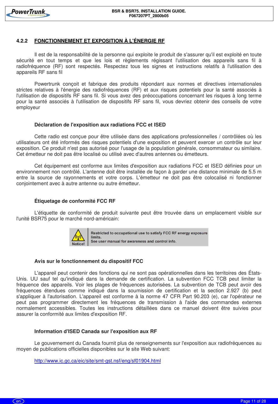 BSR &amp; BSR75. INSTALLATION GUIDE.F067207PT_2800b05Page 11 of 28en4.2.2  FONCTIONNEMENT ET EXPOSITION À L&apos;ÉNERGIE RFIl est de la responsabilité de la personne qui exploite le produit de s&apos;assurer qu&apos;il est exploité en toutesécurité en tout temps et que les lois et règlements régissant l&apos;utilisation des appareils sans fil àradiofréquence (RF) sont respectés. Respectez tous les signes et instructions relatifs à l&apos;utilisation desappareils RF sans filPowertrunk conçoit et fabrique des produits répondant aux normes et directives internationalesstrictes relatives à l&apos;énergie des radiofréquences (RF) et aux risques potentiels pour la santé associés àl&apos;utilisation de dispositifs RF sans fil. Si vous avez des préoccupations concernant les risques à long termepour la santé associés à l&apos;utilisation de dispositifs RF sans fil, vous devriez obtenir des conseils de votreemployeurDéclaration de l&apos;exposition aux radiations FCC et ISEDCette radio est conçue pour être utilisée dans des applications professionnelles / contrôlées où lesutilisateurs ont été informés des risques potentiels d&apos;une exposition et peuvent exercer un contrôle sur leurexposition. Ce produit n&apos;est pas autorisé pour l&apos;usage de la population générale, consommateur ou similaire.Cet émetteur ne doit pas être localisé ou utilisé avec d&apos;autres antennes ou émetteurs.Cet équipement est conforme aux limites d&apos;exposition aux radiations FCC et ISED définies pour unenvironnement non contrôlé. L&apos;antenne doit être installée de façon à garder une distance minimale de 5.5 mentre la source de rayonnements et votre corps. L&apos;émetteur ne doit pas être colocalisé ni fonctionnerconjointement avec à autre antenne ou autre émetteur.Étiquetage de conformité FCC RFL&apos;étiquette de conformité de produit suivante peut être trouvée dans un emplacement visible surl&apos;unité BSR75 pour le marché nord-américain:Avis sur le fonctionnement du dispositif FCCL&apos;appareil peut contenir des fonctions qui ne sont pas opérationnelles dans les territoires des États-Unis. UU sauf tel qu&apos;indiqué dans la demande de certification. La subvention FCC TCB peut limiter lafréquence des appareils. Voir les plages de fréquences autorisées. La subvention de TCB peut avoir desfréquences étendues comme indiqué dans la soumission de certification et la section 2.927 (b) peuts&apos;appliquer à l&apos;autorisation. L&apos;appareil est conforme à la norme 47 CFR Part 90.203 (e), car l&apos;opérateur nepeut pas programmer directement les fréquences de transmission à l&apos;aide des commandes externesnormalement accessibles. Toutes les instructions détaillées dans ce manuel doivent être suivies pourassurer la conformité aux limites d&apos;exposition RF.Information d&apos;ISED Canada sur l&apos;exposition aux RFLe gouvernement du Canada fournit plus de renseignements sur l&apos;exposition aux radiofréquences aumoyen de publications officielles disponibles sur le site Web suivant:http://www.ic.gc.ca/eic/site/smt-gst.nsf/eng/sf01904.html