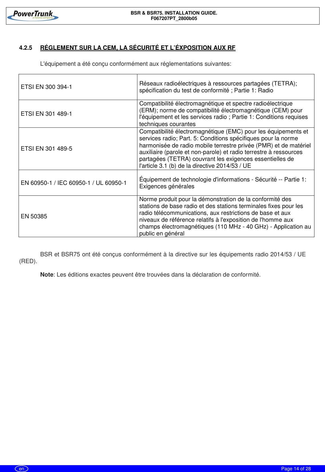 BSR &amp; BSR75. INSTALLATION GUIDE.F067207PT_2800b05Page 14 of 28en4.2.5  RÉGLEMENT SUR LA CEM, LA SÉCURITÉ ET L’ÉXPOSITION AUX RFL&apos;équipement a été conçu conformément aux réglementations suivantes:ETSI EN 300 394-1 Réseaux radioélectriques à ressources partagées (TETRA);spécification du test de conformité ; Partie 1: RadioETSI EN 301 489-1Compatibilité électromagnétique et spectre radioélectrique(ERM); norme de compatibilité électromagnétique (CEM) pourl&apos;équipement et les services radio ; Partie 1: Conditions requisestechniques courantesETSI EN 301 489-5Compatibilité électromagnétique (EMC) pour les équipements etservices radio; Part. 5: Conditions spécifiques pour la normeharmonisée de radio mobile terrestre privée (PMR) et de matérielauxiliaire (parole et non-parole) et radio terrestre à ressourcespartagées (TETRA) couvrant les exigences essentielles del&apos;article 3.1 (b) de la directive 2014/53 / UEEN 60950-1 / IEC 60950-1 / UL 60950-1 Équipement de technologie d&apos;informations - Sécurité -- Partie 1:Exigences généralesEN 50385Norme produit pour la démonstration de la conformité desstations de base radio et des stations terminales fixes pour lesradio télécommunications, aux restrictions de base et auxniveaux de référence relatifs à l&apos;exposition de l&apos;homme auxchamps électromagnétiques (110 MHz - 40 GHz) - Application aupublic en généralBSR et BSR75 ont été conçus conformément à la directive sur les équipements radio 2014/53 / UE(RED).Note: Les éditions exactes peuvent être trouvées dans la déclaration de conformité.