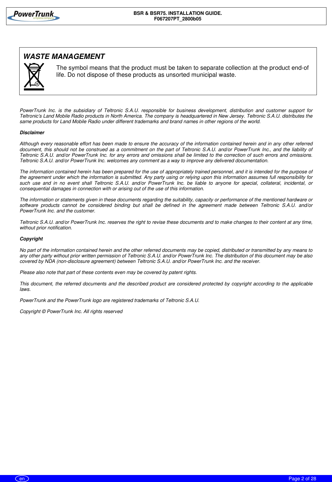 BSR &amp; BSR75. INSTALLATION GUIDE.F067207PT_2800b05Page 2 of 28enWASTE MANAGEMENTPowerTrunk Inc. is the subsidiary of Teltronic S.A.U. responsible for business development, distribution and customer support forTeltronic’s Land Mobile Radio products in North America. The company is headquartered in New Jersey. Teltronic S.A.U. distributes thesame products for Land Mobile Radio under different trademarks and brand names in other regions of the world.DisclaimerAlthough every reasonable effort has been made to ensure the accuracy of the information contained herein and in any other referreddocument, this should not be construed as a commitment on the part of Teltronic S.A.U. and/or PowerTrunk Inc., and the liability ofTeltronic S.A.U. and/or PowerTrunk Inc. for any errors and omissions shall be limited to the correction of such errors and omissions.Teltronic S.A.U. and/or PowerTrunk Inc. welcomes any comment as a way to improve any delivered documentation.The information contained herein has been prepared for the use of appropriately trained personnel, and it is intended for the purpose ofthe agreement under which the information is submitted. Any party using or relying upon this information assumes full responsibility forsuch use and in no event shall Teltronic S.A.U. and/or PowerTrunk Inc. be liable to anyone for special, collateral, incidental, orconsequential damages in connection with or arising out of the use of this information.The information or statements given in these documents regarding the suitability, capacity or performance of the mentioned hardware orsoftware products cannot be considered binding but shall be defined in the agreement made between Teltronic S.A.U. and/orPowerTrunk Inc. and the customer.Teltronic S.A.U. and/or PowerTrunk Inc. reserves the right to revise these documents and to make changes to their content at any time,without prior notification.CopyrightNo part of the information contained herein and the other referred documents may be copied, distributed or transmitted by any means toany other party without prior written permission of Teltronic S.A.U. and/or PowerTrunk Inc. The distribution of this document may be alsocovered by NDA (non-disclosure agreement) between Teltronic S.A.U. and/or PowerTrunk Inc. and the receiver.Please also note that part of these contents even may be covered by patent rights.This document, the referred documents and the described product are considered protected by copyright according to the applicablelaws.PowerTrunk and the PowerTrunk logo are registered trademarks of Teltronic S.A.U.Copyright © PowerTrunk Inc. All rights reservedThe symbol means that the product must be taken to separate collection at the product end-oflife. Do not dispose of these products as unsorted municipal waste.