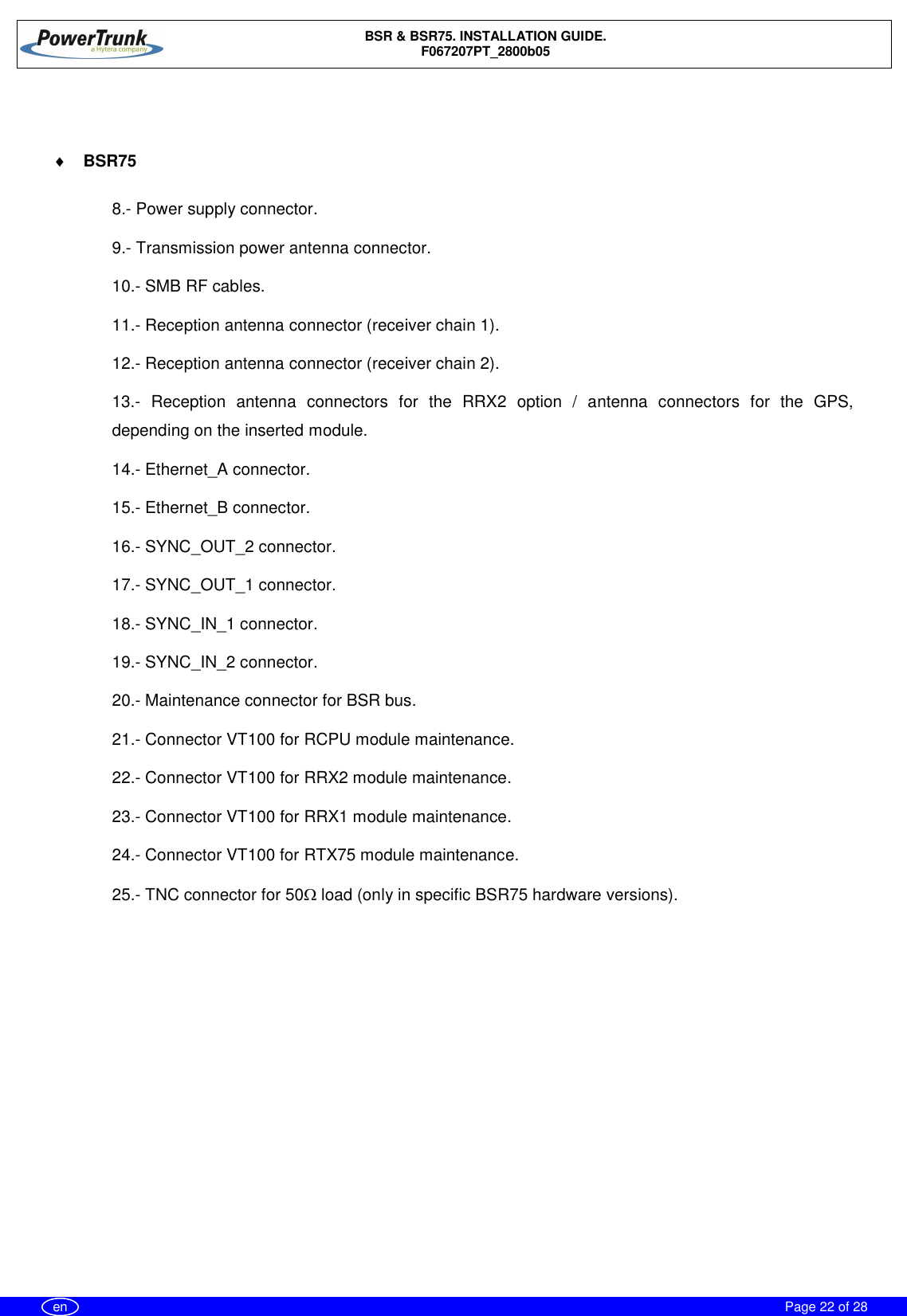 BSR &amp; BSR75. INSTALLATION GUIDE.F067207PT_2800b05Page 22 of 28en¨BSR758.- Power supply connector.9.- Transmission power antenna connector.10.- SMB RF cables.11.- Reception antenna connector (receiver chain 1).12.- Reception antenna connector (receiver chain 2).13.- Reception antenna connectors for the RRX2 option / antenna connectors for the GPS,depending on the inserted module.14.- Ethernet_A connector.15.- Ethernet_B connector.16.- SYNC_OUT_2 connector.17.- SYNC_OUT_1 connector.18.- SYNC_IN_1 connector.19.- SYNC_IN_2 connector.20.- Maintenance connector for BSR bus.21.- Connector VT100 for RCPU module maintenance.22.- Connector VT100 for RRX2 module maintenance.23.- Connector VT100 for RRX1 module maintenance.24.- Connector VT100 for RTX75 module maintenance.25.- TNC connector for 50W load (only in specific BSR75 hardware versions).