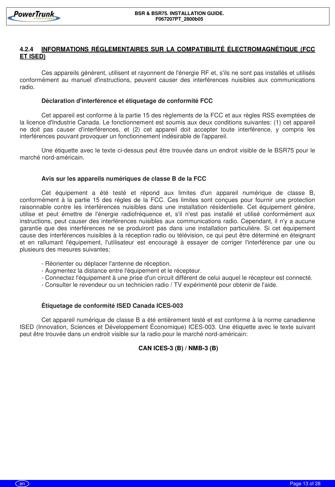 BSR &amp; BSR75. INSTALLATION GUIDE.F067207PT_2800b05Page 13 of 28en4.2.4  INFORMATIONS RÉGLEMENTAIRES SUR LA COMPATIBILITÉ ÉLECTROMAGNÉTIQUE (FCCET ISED)Ces appareils génèrent, utilisent et rayonnent de l&apos;énergie RF et, s&apos;ils ne sont pas installés et utilisésconformément au manuel d&apos;instructions, peuvent causer des interférences nuisibles aux communicationsradio.Déclaration d&apos;interférence et étiquetage de conformité FCCCet appareil est conforme à la partie 15 des règlements de la FCC et aux règles RSS exemptées dela licence d&apos;Industrie Canada. Le fonctionnement est soumis aux deux conditions suivantes: (1) cet appareilne doit pas causer d&apos;interférences, et (2) cet appareil doit accepter toute interférence, y compris lesinterférences pouvant provoquer un fonctionnement indésirable de l&apos;appareil.Une étiquette avec le texte ci-dessus peut être trouvée dans un endroit visible de le BSR75 pour lemarché nord-américain.Avis sur les appareils numériques de classe B de la FCCCet équipement a été testé et répond aux limites d&apos;un appareil numérique de classe B,conformément à la partie 15 des règles de la FCC. Ces limites sont conçues pour fournir une protectionraisonnable contre les interférences nuisibles dans une installation résidentielle. Cet équipement génère,utilise et peut émettre de l&apos;énergie radiofréquence et, s&apos;il n&apos;est pas installé et utilisé conformément auxinstructions, peut causer des interférences nuisibles aux communications radio. Cependant, il n&apos;y a aucunegarantie que des interférences ne se produiront pas dans une installation particulière. Si cet équipementcause des interférences nuisibles à la réception radio ou télévision, ce qui peut être déterminé en éteignantet en rallumant l&apos;équipement, l&apos;utilisateur est encouragé à essayer de corriger l&apos;interférence par une ouplusieurs des mesures suivantes:- Réorienter ou déplacer l&apos;antenne de réception.- Augmentez la distance entre l&apos;équipement et le récepteur.- Connectez l&apos;équipement à une prise d&apos;un circuit différent de celui auquel le récepteur est connecté.- Consulter le revendeur ou un technicien radio / TV expérimenté pour obtenir de l&apos;aide.Étiquetage de conformité ISED Canada ICES-003Cet appareil numérique de classe B a été entièrement testé et est conforme à la norme canadienneISED (Innovation, Sciences et Développement Économique) ICES-003. Une étiquette avec le texte suivantpeut être trouvée dans un endroit visible sur la radio pour le marché nord-américain:CAN ICES-3 (B) / NMB-3 (B)