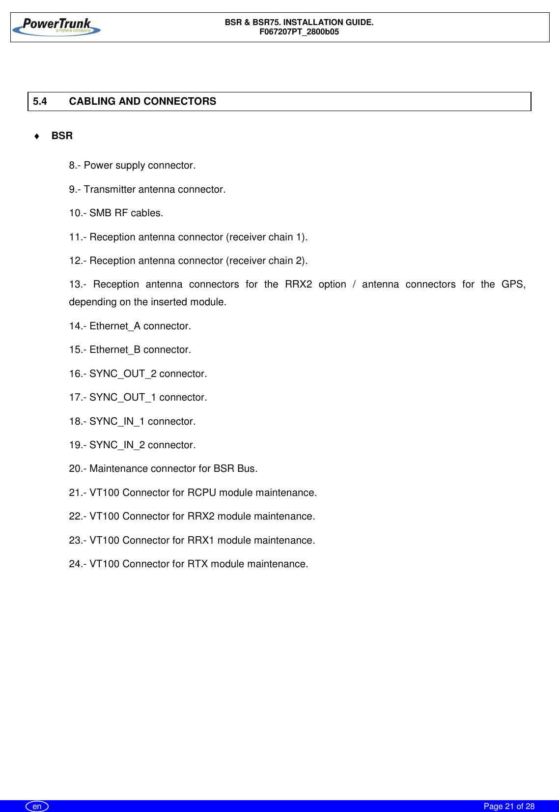 BSR &amp; BSR75. INSTALLATION GUIDE.F067207PT_2800b05Page 21 of 28en5.4 CABLING AND CONNECTORS¨BSR8.- Power supply connector.9.- Transmitter antenna connector.10.- SMB RF cables.11.- Reception antenna connector (receiver chain 1).12.- Reception antenna connector (receiver chain 2).13.- Reception antenna connectors for the RRX2 option / antenna connectors for the GPS,depending on the inserted module.14.- Ethernet_A connector.15.- Ethernet_B connector.16.- SYNC_OUT_2 connector.17.- SYNC_OUT_1 connector.18.- SYNC_IN_1 connector.19.- SYNC_IN_2 connector.20.- Maintenance connector for BSR Bus.21.- VT100 Connector for RCPU module maintenance.22.- VT100 Connector for RRX2 module maintenance.23.- VT100 Connector for RRX1 module maintenance.24.- VT100 Connector for RTX module maintenance.