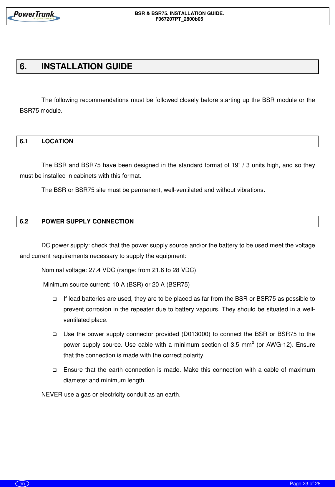 BSR &amp; BSR75. INSTALLATION GUIDE.F067207PT_2800b05Page 23 of 28en6.  INSTALLATION GUIDEThe following recommendations must be followed closely before starting up the BSR module or theBSR75 module.6.1 LOCATIONThe BSR and BSR75 have been designed in the standard format of 19” / 3 units high, and so theymust be installed in cabinets with this format.The BSR or BSR75 site must be permanent, well-ventilated and without vibrations.6.2 POWER SUPPLY CONNECTIONDC power supply: check that the power supply source and/or the battery to be used meet the voltageand current requirements necessary to supply the equipment:Nominal voltage: 27.4 VDC (range: from 21.6 to 28 VDC) Minimum source current: 10 A (BSR) or 20 A (BSR75)qIf lead batteries are used, they are to be placed as far from the BSR or BSR75 as possible toprevent corrosion in the repeater due to battery vapours. They should be situated in a well-ventilated place.qUse the power supply connector provided (D013000) to connect the BSR or BSR75 to thepower supply source. Use cable with a minimum section of 3.5 mm2 (or AWG-12). Ensurethat the connection is made with the correct polarity.qEnsure that the earth connection is made. Make this connection with a cable of maximumdiameter and minimum length.NEVER use a gas or electricity conduit as an earth.