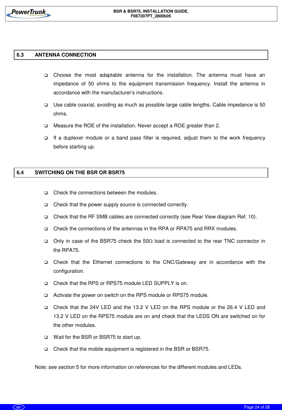 BSR &amp; BSR75. INSTALLATION GUIDE.F067207PT_2800b05Page 24 of 28en6.3 ANTENNA CONNECTIONqChoose the most adaptable antenna for the installation. The antenna must have animpedance of 50 ohms to the equipment transmission frequency. Install the antenna inaccordance with the manufacturer’s instructions.qUse cable coaxial, avoiding as much as possible large cable lengths. Cable impedance is 50ohms.qMeasure the ROE of the installation. Never accept a ROE greater than 2.qIf a duplexer module or a band pass filter is required, adjust them to the work frequencybefore starting up.6.4 SWITCHING ON THE BSR OR BSR75qCheck the connections between the modules.qCheck that the power supply source is connected correctly.qCheck that the RF SMB cables are connected correctly (see Rear View diagram Ref. 10).qCheck the connections of the antennas in the RPA or RPA75 and RRX modules.qOnly in case of the BSR75 check the 50W load is connected to the rear TNC connector inthe RPA75.qCheck that the Ethernet connections to the CNC/Gateway are in accordance with theconfiguration.qCheck that the RPS or RPS75 module LED SUPPLY is on.qActivate the power on switch on the RPS module or RPS75 module.qCheck that the 24V LED and the 13.2 V LED on the RPS module or the 26.4 V LED and13.2 V LED on the RPS75 module are on and check that the LEDS ON are switched on forthe other modules.qWait for the BSR or BSR75 to start up.qCheck that the mobile equipment is registered in the BSR or BSR75.Note: see section 5 for more information on references for the different modules and LEDs.