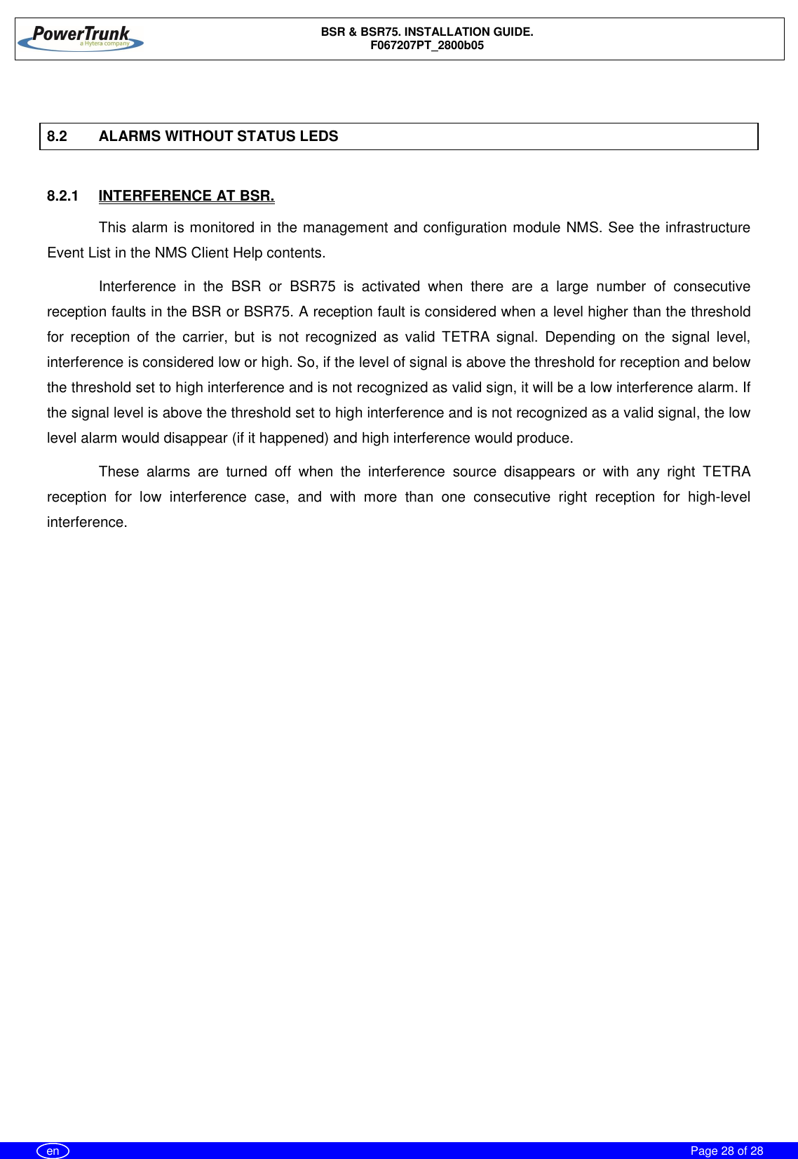 BSR &amp; BSR75. INSTALLATION GUIDE.F067207PT_2800b05Page 28 of 28en8.2 ALARMS WITHOUT STATUS LEDS8.2.1  INTERFERENCE AT BSR.This alarm is monitored in the management and configuration module NMS. See the infrastructureEvent List in the NMS Client Help contents.Interference in the BSR or BSR75 is activated when there are a large number of consecutivereception faults in the BSR or BSR75. A reception fault is considered when a level higher than the thresholdfor reception of the carrier, but is not recognized as valid TETRA signal. Depending on the signal level,interference is considered low or high. So, if the level of signal is above the threshold for reception and belowthe threshold set to high interference and is not recognized as valid sign, it will be a low interference alarm. Ifthe signal level is above the threshold set to high interference and is not recognized as a valid signal, the lowlevel alarm would disappear (if it happened) and high interference would produce.These alarms are turned off when the interference source disappears or with any right TETRAreception for low interference case, and with more than one consecutive right reception for high-levelinterference.