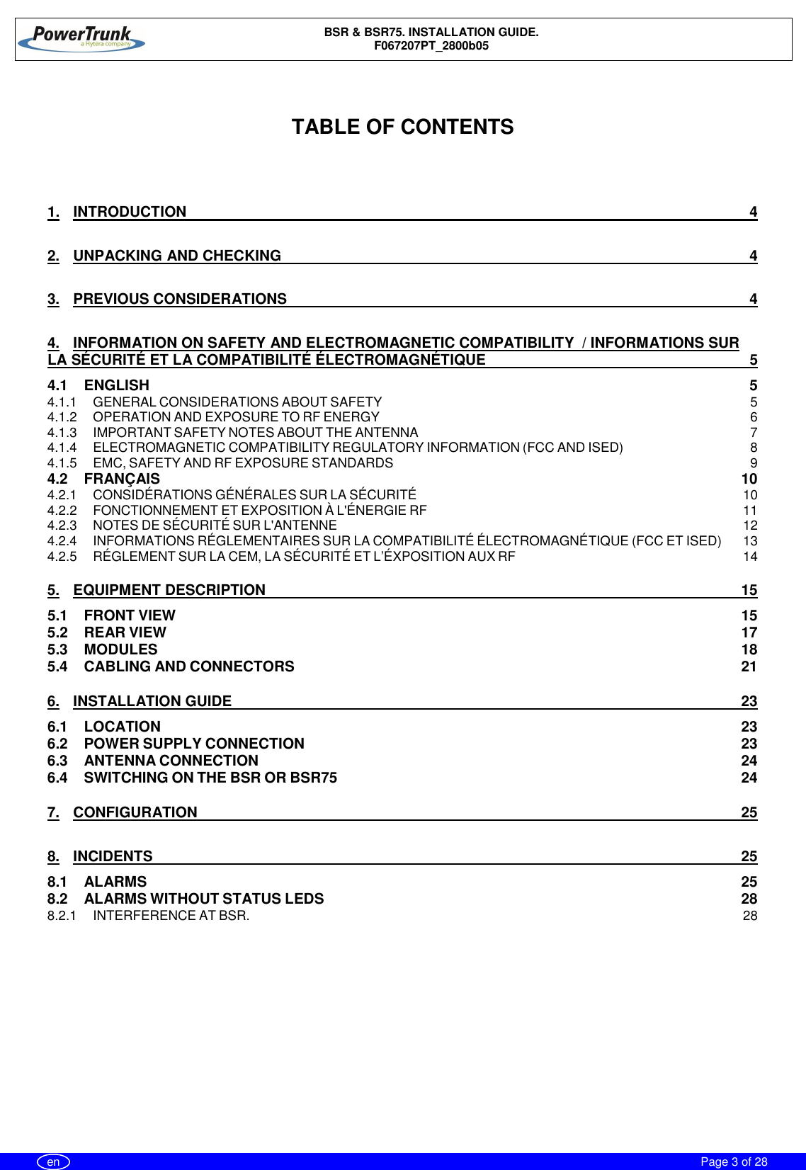 BSR &amp; BSR75. INSTALLATION GUIDE.F067207PT_2800b05Page 3 of 28enTABLE OF CONTENTS1. INTRODUCTION 42. UNPACKING AND CHECKING 43. PREVIOUS CONSIDERATIONS 44. INFORMATION ON SAFETY AND ELECTROMAGNETIC COMPATIBILITY  / INFORMATIONS SURLA SÉCURITÉ ET LA COMPATIBILITÉ ÉLECTROMAGNÉTIQUE 54.1 ENGLISH 54.1.1 GENERAL CONSIDERATIONS ABOUT SAFETY 54.1.2 OPERATION AND EXPOSURE TO RF ENERGY 64.1.3 IMPORTANT SAFETY NOTES ABOUT THE ANTENNA 74.1.4 ELECTROMAGNETIC COMPATIBILITY REGULATORY INFORMATION (FCC AND ISED) 84.1.5 EMC, SAFETY AND RF EXPOSURE STANDARDS 94.2 FRANÇAIS 104.2.1 CONSIDÉRATIONS GÉNÉRALES SUR LA SÉCURITÉ 104.2.2 FONCTIONNEMENT ET EXPOSITION À L&apos;ÉNERGIE RF 114.2.3 NOTES DE SÉCURITÉ SUR L&apos;ANTENNE 124.2.4 INFORMATIONS RÉGLEMENTAIRES SUR LA COMPATIBILITÉ ÉLECTROMAGNÉTIQUE (FCC ET ISED) 134.2.5 RÉGLEMENT SUR LA CEM, LA SÉCURITÉ ET L’ÉXPOSITION AUX RF 145. EQUIPMENT DESCRIPTION 155.1 FRONT VIEW 155.2 REAR VIEW 175.3 MODULES 185.4 CABLING AND CONNECTORS 216. INSTALLATION GUIDE 236.1 LOCATION 236.2 POWER SUPPLY CONNECTION 236.3 ANTENNA CONNECTION 246.4 SWITCHING ON THE BSR OR BSR75 247. CONFIGURATION 258. INCIDENTS 258.1 ALARMS 258.2 ALARMS WITHOUT STATUS LEDS 288.2.1 INTERFERENCE AT BSR. 28