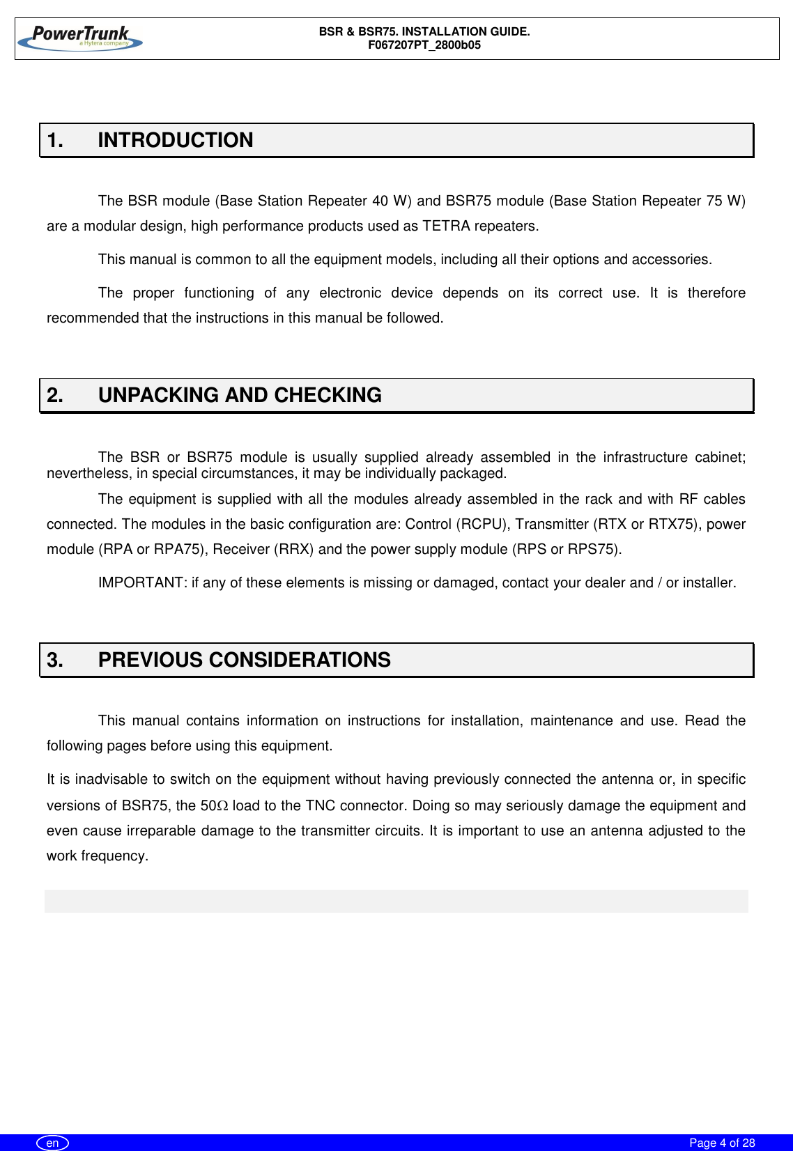 BSR &amp; BSR75. INSTALLATION GUIDE.F067207PT_2800b05Page 4 of 28en1. INTRODUCTIONThe BSR module (Base Station Repeater 40 W) and BSR75 module (Base Station Repeater 75 W)are a modular design, high performance products used as TETRA repeaters.This manual is common to all the equipment models, including all their options and accessories.The proper functioning of any electronic device depends on its correct use. It is thereforerecommended that the instructions in this manual be followed.2.  UNPACKING AND CHECKINGThe BSR or BSR75 module is usually supplied already assembled in the infrastructure cabinet;nevertheless, in special circumstances, it may be individually packaged.The equipment is supplied with all the modules already assembled in the rack and with RF cablesconnected. The modules in the basic configuration are: Control (RCPU), Transmitter (RTX or RTX75), powermodule (RPA or RPA75), Receiver (RRX) and the power supply module (RPS or RPS75).IMPORTANT: if any of these elements is missing or damaged, contact your dealer and / or installer.3.  PREVIOUS CONSIDERATIONSThis manual contains information on instructions for installation, maintenance and use. Read thefollowing pages before using this equipment.It is inadvisable to switch on the equipment without having previously connected the antenna or, in specificversions of BSR75, the 50W load to the TNC connector. Doing so may seriously damage the equipment andeven cause irreparable damage to the transmitter circuits. It is important to use an antenna adjusted to thework frequency.