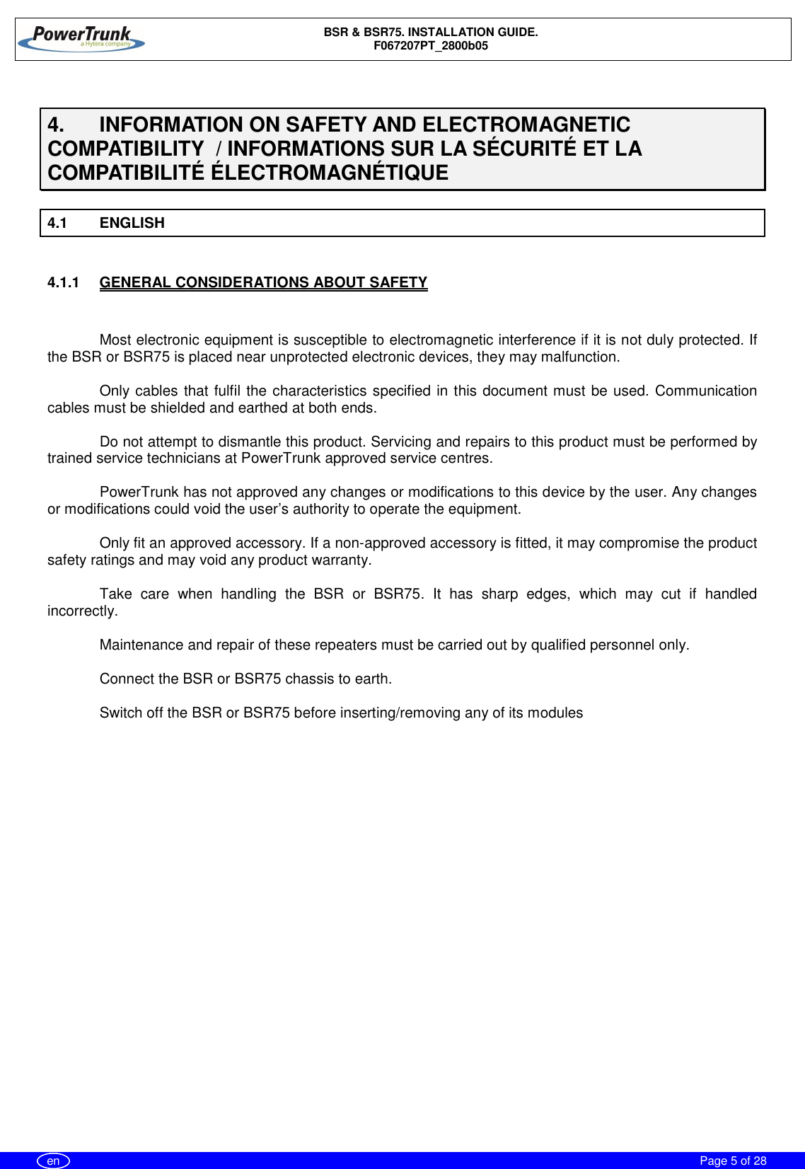 BSR &amp; BSR75. INSTALLATION GUIDE.F067207PT_2800b05Page 5 of 28en4.  INFORMATION ON SAFETY AND ELECTROMAGNETICCOMPATIBILITY  / INFORMATIONS SUR LA SÉCURITÉ ET LACOMPATIBILITÉ ÉLECTROMAGNÉTIQUE4.1 ENGLISH4.1.1  GENERAL CONSIDERATIONS ABOUT SAFETYMost electronic equipment is susceptible to electromagnetic interference if it is not duly protected. Ifthe BSR or BSR75 is placed near unprotected electronic devices, they may malfunction.Only cables that fulfil the characteristics specified in this document must be used. Communicationcables must be shielded and earthed at both ends.Do not attempt to dismantle this product. Servicing and repairs to this product must be performed bytrained service technicians at PowerTrunk approved service centres.PowerTrunk has not approved any changes or modifications to this device by the user. Any changesor modifications could void the user’s authority to operate the equipment.Only fit an approved accessory. If a non-approved accessory is fitted, it may compromise the productsafety ratings and may void any product warranty.Take care when handling the BSR or BSR75. It has sharp edges, which may cut if handledincorrectly.Maintenance and repair of these repeaters must be carried out by qualified personnel only.Connect the BSR or BSR75 chassis to earth.Switch off the BSR or BSR75 before inserting/removing any of its modules