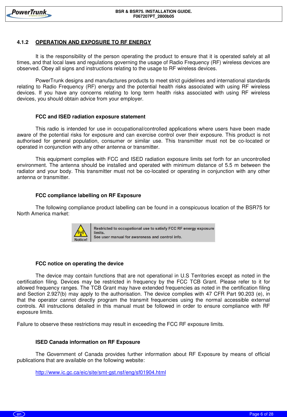 BSR &amp; BSR75. INSTALLATION GUIDE.F067207PT_2800b05Page 6 of 28en4.1.2  OPERATION AND EXPOSURE TO RF ENERGYIt is the responsibility of the person operating the product to ensure that it is operated safely at alltimes, and that local laws and regulations governing the usage of Radio Frequency (RF) wireless devices areobserved. Obey all signs and instructions relating to the usage to RF wireless devices.PowerTrunk designs and manufactures products to meet strict guidelines and international standardsrelating to Radio Frequency (RF) energy and the potential health risks associated with using RF wirelessdevices. If you have any concerns relating to long term health risks associated with using RF wirelessdevices, you should obtain advice from your employer.FCC and ISED radiation exposure statementThis radio is intended for use in occupational/controlled applications where users have been madeaware of the potential risks for exposure and can exercise control over their exposure. This product is notauthorised for general population, consumer or similar use. This transmitter must not be co-located oroperated in conjunction with any other antenna or transmitter.This equipment complies with FCC and ISED radiation exposure limits set forth for an uncontrolledenvironment. The antenna should be installed and operated with minimum distance of 5.5 m between theradiator and your body. This transmitter must not be co-located or operating in conjunction with any otherantenna or transmitter.FCC compliance labelling on RF ExposureThe following compliance product labelling can be found in a conspicuous location of the BSR75 forNorth America market:FCC notice on operating the deviceThe device may contain functions that are not operational in U.S Territories except as noted in thecertification filing. Devices may be restricted in frequency by the FCC TCB Grant. Please refer to it forallowed frequency ranges. The TCB Grant may have extended frequencies as noted in the certification filingand Section 2.927(b) may apply to the authorisation. The device complies with 47 CFR Part 90.203 (e), inthat the operator cannot directly program the transmit frequencies using the normal accessible externalcontrols. All instructions detailed in this manual must be followed in order to ensure compliance with RFexposure limits.Failure to observe these restrictions may result in exceeding the FCC RF exposure limits.ISED Canada information on RF ExposureThe Government of Canada provides further information about RF Exposure by means of officialpublications that are available on the following website:http://www.ic.gc.ca/eic/site/smt-gst.nsf/eng/sf01904.html