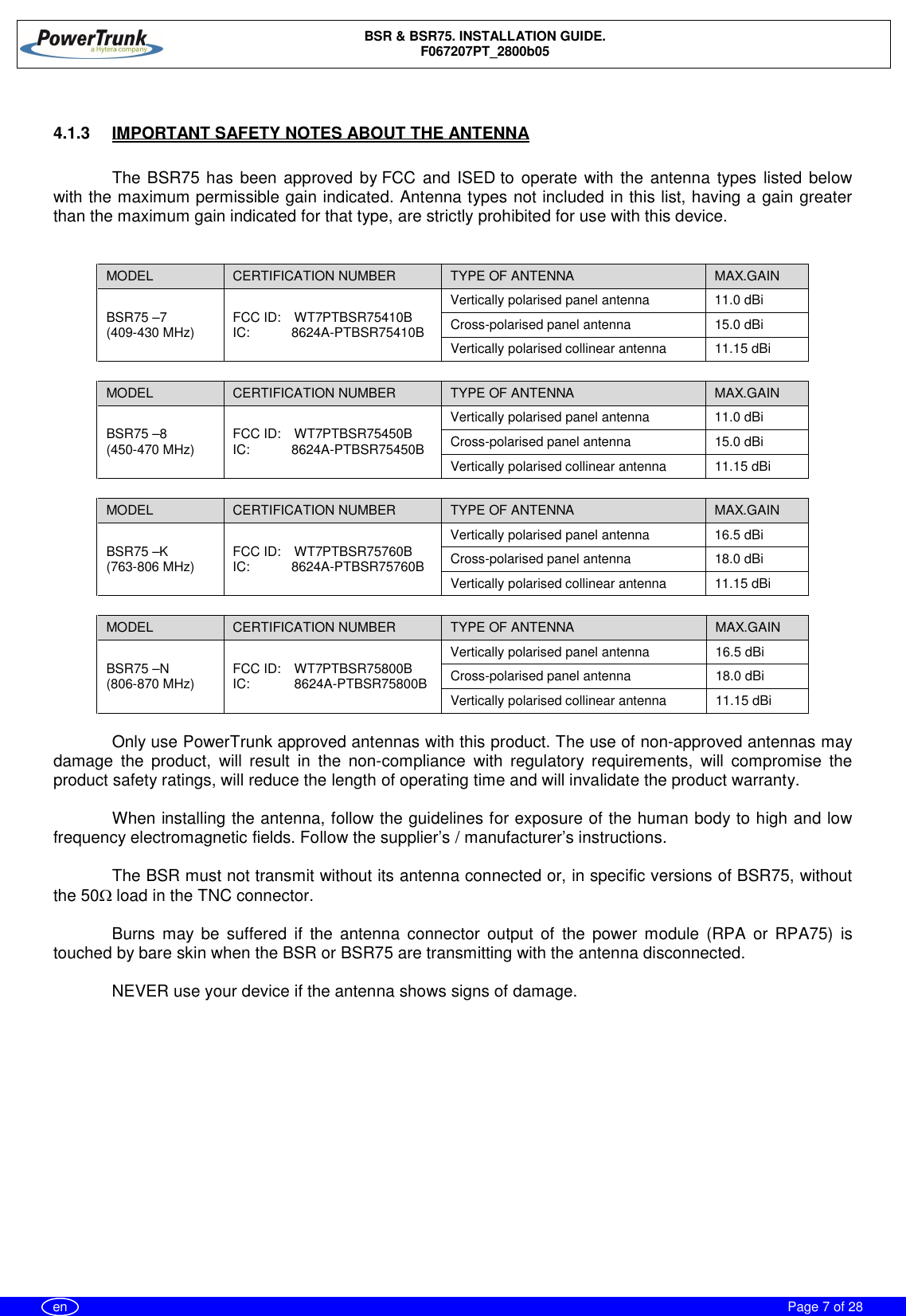 BSR &amp; BSR75. INSTALLATION GUIDE.F067207PT_2800b05Page 7 of 28en4.1.3  IMPORTANT SAFETY NOTES ABOUT THE ANTENNAThe BSR75 has been approved by FCC and ISED to operate with the antenna types listed belowwith the maximum permissible gain indicated. Antenna types not included in this list, having a gain greaterthan the maximum gain indicated for that type, are strictly prohibited for use with this device.MODEL CERTIFICATION NUMBER TYPE OF ANTENNA MAX.GAINBSR75 –7(409-430 MHz) FCC ID:  WT7PTBSR75410BIC: 8624A-PTBSR75410BVertically polarised panel antenna 11.0 dBiCross-polarised panel antenna 15.0 dBiVertically polarised collinear antenna 11.15 dBiMODEL CERTIFICATION NUMBER TYPE OF ANTENNA MAX.GAINBSR75 –8(450-470 MHz) FCC ID:  WT7PTBSR75450BIC: 8624A-PTBSR75450BVertically polarised panel antenna 11.0 dBiCross-polarised panel antenna 15.0 dBiVertically polarised collinear antenna 11.15 dBiMODEL CERTIFICATION NUMBER TYPE OF ANTENNA MAX.GAINBSR75 –K(763-806 MHz) FCC ID:  WT7PTBSR75760BIC: 8624A-PTBSR75760BVertically polarised panel antenna 16.5 dBiCross-polarised panel antenna 18.0 dBiVertically polarised collinear antenna 11.15 dBiMODEL CERTIFICATION NUMBER TYPE OF ANTENNA MAX.GAINBSR75 –N(806-870 MHz) FCC ID:  WT7PTBSR75800BIC: 8624A-PTBSR75800BVertically polarised panel antenna 16.5 dBiCross-polarised panel antenna 18.0 dBiVertically polarised collinear antenna 11.15 dBiOnly use PowerTrunk approved antennas with this product. The use of non-approved antennas maydamage the product, will result in the non-compliance with regulatory requirements, will compromise theproduct safety ratings, will reduce the length of operating time and will invalidate the product warranty.When installing the antenna, follow the guidelines for exposure of the human body to high and lowfrequency electromagnetic fields. Follow the supplier’s / manufacturer’s instructions.The BSR must not transmit without its antenna connected or, in specific versions of BSR75, withoutthe 50W load in the TNC connector.Burns may be suffered if the antenna connector output of the power module (RPA or RPA75) istouched by bare skin when the BSR or BSR75 are transmitting with the antenna disconnected.NEVER use your device if the antenna shows signs of damage.